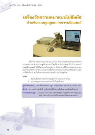 52
ผลงานวิจัย สวทช. สูเชิงพาณิชย ป 2549 - 2556
เครื่องวัดความหนาแบบไม่สัมผัส
สำหรับควบคุมคุณภาพการผลิตเลนส์
	 เครื่องวัดความหนาเลนส์แว่นตาแบบไม่สัมผัส คือ เครื่องมือที่ใช้สำหรับวัดความหนา
ของเลนส์แว่นตาตรงบริเวณศูนย์กลางเลนส์โดยใช้เทคนิคเชิงแสงทำให้ไม่มีการสัมผัสที่
บริเวณผิวของเลนส์ จึงไม่เกิดรอยกดหรือรอยขีดข่วน ทำให้สามารถใช้ในกระบวนการตรวจสอบ
คุณภาพในอุตสาหกรรมการผลิตเลนส์ ตั้งแต่ขั้นต้นของกระบวนการผลิตขณะที่ยังไม่มีการเคลือบ
แข็งให้ผิวชิ้นงาน จนถึงขั้นตอนสุดท้ายก่อนบรรจุชิ้นงานเข้าบรรจุภัณฑ์
จุดเด่น
• 	ช่วยให้บริษัทมีโอกาสเพิ่มการแข่งขันทางการตลาดอีกทางหนึ่ง
• 	สามารถตรวจสอบคุณภาพของเลนส์ได้ในทุกขั้นตอน
ผู้รับการถ่ายทอด : บริษัท ไทยออพติคอล กรุ๊ป จำกัด(มหาชน) เมื่อวันที่ 9 สิงหาคม 2553
นักวิจัย : ดร. บุญส่ง สุตะพันธ์ ศูนย์เทคโนโลยีอิเล็กทรอนิกส์และคอมพิวเตอร์แห่งชาติ
ทรัพย์สินทางปัญญา :	สิทธิบัตร เลขที่คำขอ 0701002827 เรื่องวิธีการวัดความหนาของ
วัตถุผิวโค้งและโปร่งแสงโดยใช้เทคนิคคอนโฟคอลไมครอสโคปี
 