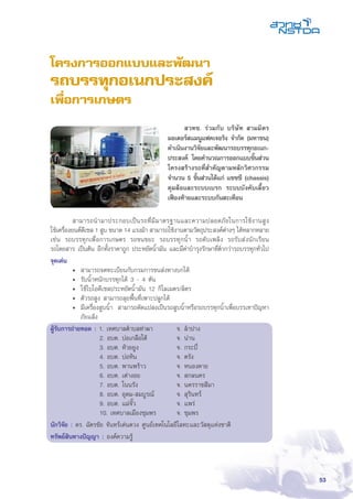 53
โครงการออกแบบและพัฒนา
รถบรรทุกอเนกประสงค์
เพื่อการเกษตร
	 สามารถนำมาประกอบเป็นรถที่มีมาตรฐานและความปลอดภัยในการใช้งานสูง
ใช้เครื่องยนต์ดีเซล 1 สูบ ขนาด 14 แรงม้า สามารถใช้งานตามวัตถุประสงค์ต่างๆ ได้หลากหลาย
เช่น รถบรรทุกเพื่อการเกษตร รถขนขยะ รถบรรทุกน้ำ รถดับเพลิง รถรับส่งนักเรียน
รถโดยสาร เป็นต้น อีกทั้งราคาถูก ประหยัดน้ำมัน และมีค่าบำรุงรักษาที่ต่ำกว่ารถบรรทุกทั่วไป
จุดเด่น
•	 สามารถจดทะเบียนกับกรมการขนส่งทางบกได้
•	 รับน้ำหนักบรรทุกได้ 3 - 4 ตัน
•	 ใช้ไบโอดีเซลประหยัดน้ำมัน 12 กิโลเมตร/ลิตร
•	 ตัวรถสูง สามารถลุยพื้นที่เพาะปลูกได้
•	 มีเครื่องสูบน้ำ สามารถดัดแปลงเป็นรถสูบน้ำหรือรถบรรทุกน้ำเพื่อบรรเทาปัญหา
ภัยแล้ง
ผู้รับการถ่ายทอด : 1. เทศบาลตำบลท่าผา 	 จ. ลำปาง
2. อบต. บ่อเกลือใต้ 	 จ. น่าน
3. อบต. ห้วยยูง 	 จ. กระบี่
4. อบต. บ่อหิน 	 จ. ตรัง
5. อบต. พานพร้าว 	 จ. หนองคาย
6. อบต. เต่างอย 	 จ. สกลนคร
7. อบต. โนนรัง 	จ. นครราชสีมา
8. อบต. อุดม-สมบูรณ์ 	 จ. สุรินทร์
9. อบต. แม่จั๊ว 	จ. แพร่
10. เทศบาลเมืองชุมพร 	 จ. ชุมพร
นักวิจัย : ดร. ฉัตรชัย จันทร์เด่นดวง ศูนย์เทคโนโลยีโลหะและวัสดุแห่งชาติิ
ทรัพย์สินทางปัญญา : องค์ความรู้
	 สวทช. ร่วมกับ บริษัท สามมิตร
มอเตอร์สแมนูแฟคเจอริง จำกัด (มหาชน)
ดำเนินงานวิจัยและพัฒนารถบรรทุกอเนก-
ประสงค์ โดยคำนวณการออกแบบชิ้นส่วน
โครงสร้างรถที่สำคัญตามหลักวิศวกรรม
จำนวน 5 ชิ้นส่วนได้แก่ แชชซี (chassis)
ดุมล้อและระบบเบรก ระบบบังคับเลี้ยว
เฟืองท้ายและระบบกันสะเทือน
 