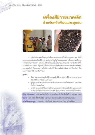 54
ผลงานวิจัย สวทช. สูเชิงพาณิชย ป 2549 - 2556
เครื่องสีข้าวขนาดเล็ก
สำหรับครัวเรือนและชุมชน
	 ข้าวเป็นสินค้าเกษตรที่สำคัญ ทั้งเพื่อการส่งออกและบริโภคในประเทศ สวทฃ. จึงได้
ออกแบบและพัฒนรเครื่องสีข้าวขนาดเล็กสำหรับครัวเรือนและชุมชน เพื่อลดความเสียหาย
จากกระบวนการดังกล่าว โดยเครื่องสีข้าวที่พัฒนาขึ้นนี้เป็นระบบครบวงจร สามารถสีข้าวได้ทั้ง
ข้าวกล้องและข้าวขาว มีชุดขัดข้าวที่ออกแบบรอบการขัดให้เหมาะสมลดการหักของเมล็ดข้าว
และชุดดูดรำข้าวซึ่งช่วยลดความร้อนในการขัดสี กำลังการผลิตข้าวกล้อง 200 กิโลกรัม/ชั่วโมง
และข้าวขาว 150 กิโลกรัม/ฃั่วโมง
จุดเด่น
•	 พัฒนาและออกแบบเครื่องสีข้าวขนาดเล็ก ที่มีกระบวนการสีข้าวครบวงจรสามารถ
สีข้าวได้ทั้งข้าวกล้อง และข้าวขาว
•	 ชุดลูกยางกระเทาะเปลือกเป็นแบบเซาะร่องตามแนวการไหลของข้าว และมีครีบ
กั้นด้านข้างแผ่นป้อน
•	 ชุดขัดข้าวออกแบบให้มีรอบการขัดที่เหมาะสมลดการหักของเมล็ดข้าว และออกแบบ
ให้มีชุดดูดรำข้าวด้านนอกตะแกรงขัด ช่วยดูดรำข้าว ลดความร้อนในการขัดสี
ผู้รับการถ่ายทอด : บริษัท สหภัณฑ์ กรุ๊ป (ประเทศไทย) จำกัด เมื่อวันที่ 27 เมษายน 2554
นักวิจัย : ดร. ดุสิต ตั้งพิสิฐโยธิน และคณะ ศูนย์เทคโนโลยีโลหะและวัสดุแห่งชาติิ
ทรัพย์สินทางปัญญา :	สิทธิบัตร เลขที่คำขอ 1102003028 เรื่อง เครื่องสีข้าว
 