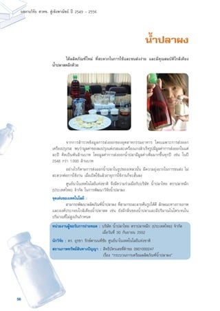 56
ผลงานวิจัย สวทช. สูเชิงพาณิชย ป 2549 - 2556
น้ำปลาผง
	 จากการสำรวจข้อมูลการส่งออกของอุตสาหกรรมอาหาร โดยเฉพาะการส่งออก
เครื่องปรุงรส พบว่ามูลค่าของผงปรุงแต่งรสและเครื่องแกงสำเร็จรูปมีมูลค่าการส่งออกในแต่
ละปี คิดเป็นพันล้านบาท โดยมูลค่าการส่งออกน้ำปลามีมูลค่าเพิ่มมากขึ้นทุกปี เช่น ในปี
2548 กว่า 1,000 ล้านบาท
	 อย่างไรก็ตามการส่งออกน้ำปลาในรูปของเหลวนั้น มีความยุ่งยากในการขนส่ง ไม่
สะดวกต่อการใช้งาน เมื่อเปิดใช้แล้วอายุการใช้งานก็จะสั้นลง
	 ศูนย์นาโนเทคโนโลยีแห่งชาติ จึงมีความร่วมมือกับบริษัท น้ำปลาไทย ตราปลาหมึก
(ประเทศไทย) จำกัด ในการพัฒนาวิจัยน้ำปลาผง
จุดเด่นของเทคโนโลยี :
	 สามารถพัฒนาผลิตภัณฑ์น้ำปลาผง ที่สามารถละลายคืนรูปได้ดี ลักษณะทางกายภาพ
และองค์ประกอบใกล้เคียงน้ำปลาสด เช่น ยังมีกลิ่นของน้ำปลาและมีปริมาณไนโตรเจนใน
ปริมาณที่ไม่สูงเกินกำหนด
หน่วยงานผู้ขอรับการถ่ายทอด : บริษัท น้ำปลาไทย ตราปลาหมึก (ประเทศไทย) จำกัด
เมื่อวันที่ 30 กันยายน 2552
นักวิจัย : ดร. อุรชา รักษ์ตานนท์ชัย ศูนย์นาโนเทคโนโลยีแห่งชาติ
สถานภาพทรัพย์สินทางปัญญา :	สิทธิบัตรเลขที่คำขอ 0901000247
	 เรื่อง “กระบวนการเตรียมผลิตภัณฑ์น้ำปลาผง”
	 ได้ผลิตภัณฑ์ใหม่ ที่สะดวกในการใช้และขนส่งง่าย และมีคุณสมบัติใกล้เคียง
น้ำปลาสดอีกด้วย
 