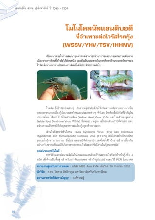58
ผลงานวิจัย สวทช. สูเชิงพาณิชย ป 2549 - 2556
โมโนโคลนัลแอนติบอดี
ที่จำเพาะต่อไวรัสโรคกุ้ง
(WSSV/YHV/TSV/IHHNV)
	 โรคติดเชื้อไวรัสชนิดต่างๆ เป็นสาเหตุสำคัญที่ก่อให้เกิดความเสียหายอย่างมากใน
อุตสาหกรรมการเลี้ยงกุ้งในประเทศไทยและประเทศต่างๆ ทั่วโลก โรคติดเชื้อไวรัสที่สำคัญใน
ประเทศไทย ได้แก่ ไวรัสโรคหัวเหลือง (Yellow Head Virus: YHV) และโรคตัวแดงจุดขาว
(White Spot Syndrome Virus: WSSV) ซึ่งพบระบาดรุนแรงในรอบสิบกว่าปีที่ผ่านมา และ
สร้างความเสียหายให้กับอุตสาหกรรมเลี้ยงกุ้งกุลาดำอย่างมาก
	 ส่วนไวรัสทอร่าซินโดรม Taura Syndrome Virus (TSV) และ Infectious
Hypodermal and Hematopoeitic Necrosis Virus (IHHNV) เป็นไวรัสที่ก่อให้เกิดโรค
รุนแรงในกุ้งขาวแวนนาไม ซึ่งในช่วงหลายปีที่ผ่านมาประเทศไทยได้นำกุ้งขาวเข้ามาเลี้ยงกัน
อย่างกว้างขวางเป็นผลให้เกิดการระบาดของไวรัสทอร่าซินโดรมในกุ้งหลายชนิด
จุดเด่นของเทคโนโลยี :
	 การวิจัยและพัฒนาผลิตโมโนโคลนอลแอนติบอดีจำเพาะต่อไวรัสก่อโรคในกุ้งทั้ง 4
ชนิด เพื่อที่จะเป็นพื้นฐานสำหรับการพัฒนาชุดตรวจสำเร็จรูปแบบง่ายแทนวิธี PCR ในอนาคต
หน่วยงานผู้ขอรับการถ่ายทอด : บริษัท MBS Asia จำกัด เมื่อวันที่ 30 กันยายน 2552
นักวิจัย : ศ.ดร. ไพศาล สิทธิกรกุล มหาวิทยาลัยศรีนครินทรวิโรฒ
สถานภาพทรัพย์สินทางปัญญา : องค์ความรู้
	 เป็นแนวทางในการพัฒนาชุดตรวจที่สามารถช่วยระวังและบรรเทาความเสียหาย
เนื่องจากการติดเชื้อไวรัสได้ส่วนหนึ่ง และยังเป็นแนวทางในการศึกษาด้านระบาดวิทยาของ
ไวรัสเพื่อหาแนวทางป้องกันการติดเชื้อที่มีประสิทธิภาพต่อไป
 