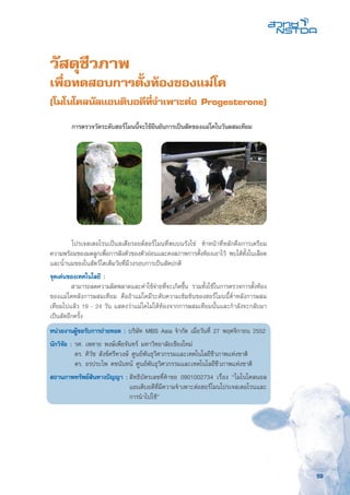 59
วัสดุชีวภาพ
เพื่อทดสอบการตั้งท้องของแม่โค
(โมโนโคลนัลแอนติบอดีที่จำเพาะต่อ Progesterone)
	 โปรเจสเตอโรนเป็นสเตียรอยด์ฮอร์โมนที่พบบนรังไข่ ทำหน้าที่หลักคือการเตรียม
ความพร้อมของมดลูกเพื่อการฝังตัวของตัวอ่อนและคงสภาพการตั้งท้องเอาไว้ พบได้ทั้งในเลือด
และน้ำนมของในสัตว์โตเต็มวัยที่มีวงรอบการเป็นสัดปกติ
จุดเด่นของเทคโนโลยี :
	 สามารถลดความผิดพลาดและค่าใช้จ่ายที่จะเกิดขึ้น รวมทั้งใช้ในการตรวจการตั้งท้อง
ของแม่โคหลังการผสมเทียม คือถ้าแม่โคมีระดับความเข้มข้นของฮอร์โมนนี้ต่ำหลังการผสม
เทียมไปแล้ว 19 - 24 วัน แสดงว่าแม่โคไม่ได้ท้องจากการผสมเทียมนั้นและกำลังจะกลับมา
เป็นสัดอีกครั้ง
หน่วยงานผู้ขอรับการถ่ายทอด : บริษัท MBS Asia จำกัด เมื่อวันที่ 27 พฤศจิกายน 2552
นักวิจัย : รศ. เพทาย พงษ์เพียจันทร์ มหาวิทยาลัยเชียงใหม่
	 ดร. ศิวัช สังข์ศรีทวงษ์ ศูนย์พันธุวิศวกรรมและเทคโนโลยีชีวภาพแห่งชาติ
	 ดร. อรประไพ คชนันทน์ ศูนย์พันธุวิศวกรรมและเทคโนโลยีชีวภาพแห่งชาติ
สถานภาพทรัพย์สินทางปัญญา :	สิทธิบัตรเลขที่คำขอ 0901002734 เรื่อง “โมโนโคลนอล
	 แอนติบอดีที่มีความจำเพาะต่อฮอร์โมนโปรเจสเตอโรนและ
	 การนำไปใช้”
	 การตรวจวัดระดับฮอร์โมนนี้จะใช้ยืนยันการเป็นสัดของแม่โคในวันผสมเทียม
 