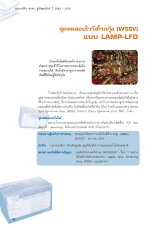 60
ผลงานวิจัย สวทช. สูเชิงพาณิชย ป 2549 - 2556
ชุดทดสอบไวรัสโรคกุ้ง (WSSV)
แบบ LAMP-LFD
	 โรคติดเชื้อไวรัสชนิดต่างๆ เป็นสาเหตุสำคัญที่ก่อให้เกิดความเสียหายอย่างมากใน
อุตสาหกรรมการเลี้ยงกุ้งขาวในประเทศไทย เนื่องจากปัญหาการระบาดของโรคไวรัสในกุ้งขาว
ที่ใช้เป็นพ่อแม่พันธุ์ ซึ่งจะส่งผลต่อการติดเชื้อในลูกกุ้ง ดังนั้นการคัดเลือกลูกกุ้งที่มีคุณภาพ
ปลอดเชื้อไวรัสจึงมีความจำเป็น โรคติดเชื้อไวรัสที่สำคัญ ได้แก่ โรคตัวแดงดวงขาว (White
Spot Syndrome Virus, WSSV) โรคทอร่า (Taura Syndrome Virus, TSV) เป็นต้น
จุดเด่นของเทคโนโลยี :
	 ลดเวลาในการตรวจและประหยัดต้นทุนในการตรวจโดยไม่ต้องใช้เครื่อง PCR และ
มีความไว (sensitivity) ที่เทียบเท่ากับเทคนิค PCR หรือมากกว่า
หน่วยงานผู้ขอรับการถ่ายทอด : หน่วยธุรกิจโครงการเทคโนโลยีชีวภาพกุ้ง (SBBU)
เมื่อวันที่ 1 มกราคม 2553
นักวิจัย : นางวรรณสิกา เกียรติปฐมชัย ศูนย์พันธุวิศวกรรมและเทคโนโลยีแห่งชาติ
สถานภาพทรัพย์สินทางปัญญา :	อนุสิทธิบัตรเลขที่คำขอ 0803000207 เรื่อง “การตรวจ
วินิจฉัยไวรัสตัวแดงดวงขาว (White Spot Syndrome
Virus, WSSV) และชุดตรวจ”
	 เป็นเทคโนโลยีที่น่าสนใจ สามารถ
นำมาประยุกต์ใช้ในการตรวจประเมินใน
ภาคสนามได้ อีกทั้งมีราคาถูกกว่าเทคนิค
เดิมที่ใช้กันอยู่ในปัจจุบัน
 