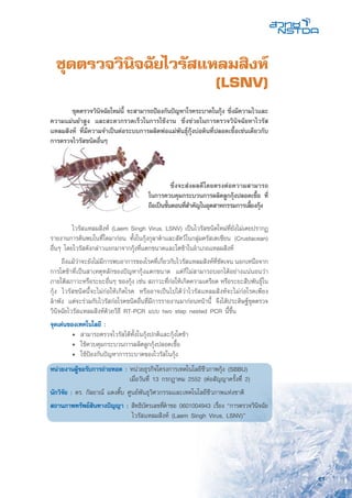61
ชุดตรวจวินิจฉัยไวรัสแหลมสิงห์
(LSNV)
	 ไวรัสแหลมสิงห์ (Laem Singh Virus, LSNV) เป็นไวรัสชนิดใหม่ที่ยังไม่เคยปรากฏ
รายงานการค้นพบในที่ใดมาก่อน ทั้งในกุ้งกุลาดำและสัตว์ในกลุ่มครัสเตเชียน (Crustacean)
อื่นๆ โดยไวรัสดังกล่าวแยกมาจากกุ้งที่แตกขนาดและโตช้าในอำเภอแหลมสิงห์
ถึงแม้ว่าจะยังไม่มีการพบอาการของโรคที่เกี่ยวกับไวรัสแหลมสิงห์ที่ชัดเจน นอกเหนือจาก
การโตช้าที่เป็นสาเหตุหลักของปัญหากุ้งแตกขนาด แต่ก็ไม่สามารถบอกได้อย่างแน่นอนว่า
ภายใต้สภาวะหรือระยะอื่นๆ ของกุ้ง เช่น สภาวะที่ก่อให้เกิดความเครียด หรือระยะสืบพันธุ์ใน
กุ้ง ไวรัสชนิดนี้จะไม่ก่อให้เกิดโรค หรืออาจเป็นไปได้ว่าไวรัสแหลมสิงห์จะไม่ก่อโรคเพียง
ลำพัง แต่จะร่วมกับไวรัสก่อโรคชนิดอื่นที่มีการรายงานมาก่อนหน้านี้ จึงได้ประดิษฐ์ชุดตรวจ
วินิจฉัยไวรัสแหลมสิงห์ด้วยวิธี RT-PCR แบบ two step nested PCR นี้ขึ้น
จุดเด่นของเทคโนโลยี :
	 •	 สามารถตรวจไวรัสได้ทั้งในกุ้งปกติและกุ้งโตช้า
	 •	 ใช้ควบคุมกระบวนการผลิตลูกกุ้งปลอดเชื้อ
	 •	 ใช้ป้องกันปัญหาการระบาดของไวรัสในกุ้ง
หน่วยงานผู้ขอรับการถ่ายทอด : หน่วยธุรกิจโครงการเทคโนโลยีชีวภาพกุ้ง (SBBU)
	 เมื่อวันที่ 13 กรกฎาคม 2552 (ต่อสัญญาครั้งที่ 2)
นักวิจัย : ดร. กัลยาณ์ แดงติ๊บ ศูนย์พันธุวิศวกรรมและเทคโนโลยีชีวภาพแห่งชาติ
สถานภาพทรัพย์สินทางปัญญา :	สิทธิบัตรเลขที่คำขอ 0601004943 เรื่อง “การตรวจวินิจฉัย
ไวรัสแหลมสิงห์ (Laem Singh Virus, LSNV)”
	 ชุดตรวจวินิจฉัยใหม่นี้ จะสามารถป้องกันปัญหาโรคระบาดในกุ้ง ซึ่งมีความไวและ
ความแม่นยำสูง และสะดวกรวดเร็วในการใช้งาน ซึ่งช่วยในการตรวจวินิจฉัยหาไวรัส
แหลมสิงห์ ที่มีความจำเป็นต่อระบบการผลิตพ่อแม่พันธุ์กุ้งบ่อดินที่ปลอดเชื้อเช่นเดียวกับ
การตรวจไวรัสชนิดอื่นๆ
	 ซึ่งจะส่งผลดีโดยตรงต่อความสามารถ
ในการควบคุมกระบวนการผลิตลูกกุ้งปลอดเชื้อ ที่
ถือเป็นขั้นตอนที่สำคัญในอุตสาหกรรมการเลี้ยงกุ้ง
 