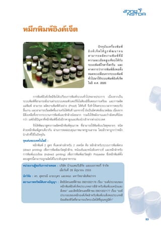 63
หมึกพิมพ์อิงค์เจ็ต
	 การพิมพ์อิงค์เจ็ตมีข้อได้เปรียบการพิมพ์ระบบทั่วไปหลายประการ เนื่องจากเป็น
ระบบพิมพ์ที่สามารถสั่งงานผ่านระบบคอมพิวเตอร์จึงไม่ต้องมีขั้นตอนการเตรียม และการผลิต
แม่พิมพ์ สามารถ ผลิตงานพิมพ์ตัวอย่าง (Proof) ได้ทันที จึงทำให้ลดระยะเวลาการตอบรับ
ชิ้นงาน และสามารถเริ่มผลิตชิ้นงานจริงได้ทันที นอกจากนี้ ยังเป็นมิตรต่อสิ่งแวดล้อม เนื่องจาก
มีสิ่งเหลือทิ้งจากกระบวนการพิมพ์และซักล้างน้อยมาก รวมถึงใช้พลังงานและกำลังคนที่น้อย
กว่า แต่ยังมีปัญหาที่หมึกพิมพ์ซึ่งยังมีราคาสูงและต้องนำเข้าจากต่างประเทศ
	 จึงได้พัฒนาสูตรการผลิตหมึกพิมพ์คุณภาพ ที่สามารถใช้พิมพ์บนวัสดุหลายๆ ชนิด
ด้วยหมึกพิมพ์สูตรเดียวกัน ผ่านการทดสอบคุณภาพมาตรฐานสากล โดยมีราคาถูกกว่าหมึก
นำเข้าที่ใช้ในปัจจุบัน
จุดเด่นของเทคโนโลยี :
	 หมึกพิมพ์ 2 สูตร ที่แตกต่างสำหรับ 2 เทคนิค คือ หมึกสำหรับระบบการพิมพ์ตรง
(direct printing) เพื่อการพิมพ์ลงวัสดุผ้าฝ้าย, หนังแท้และหนังสังเคราะห์ และหมึกสำหรับ
การพิมพ์แบบอ้อม (Indirect printing) เพื่อการพิมพ์ลงวัสดุผ้า Polyester ซึ่งหมึกพิมพ์ทั้ง
สองสูตรนี้สามารถถูกผลิตได้ในระดับอุตสาหกรรม
หน่วยงานผู้ขอรับการถ่ายทอด : บริษัท บ้านแพนรีเสิร์ช แลบบอราทอรี่ จำกัด
เมื่อวันที่ 28 มิถุนายน 2553
นักวิจัย : ดร. สุพรรณี ฉายะบุตร และคณะ มหาวิทยาลัยศิลปากร
สถานภาพทรัพย์สินทางปัญญา : 	สิทธิบัตรเลขที่คำขอ 0901002176 เรื่อง “องค์ประกอบของ
หมึกพิมพ์อิงค์เจ็ดประเภทสารสีสำหรับพิมพ์บนหนังและ
สิ่งทอ” และสิทธิบัตรเลขที่คำขอ 0901002177 เรื่อง “องค์
ประกอบของหมึกองค์เจ็ดสำหรับพิมพ์บนสิ่งทอประเภทสี
ย้อมดิสเพิร์สที่สามารถเกิดระเบิดได้ที่อุณหภูมิต่ำ”
	 ปัจจุบันเครื่องพิมพ์
อิงค์ เ จ็ตได้ถูกพัฒ นาจน
สามารถผลิตงานพิมพ์ที่มี
ความละเอียดสูงเทียบได้กับ
ระบบพิมพ์โรตารี่สกรีน และ
คาดการว่าการพิมพ์สิ่งทอทั้ง
หมดจะเปลี่ยนจากระบบพิมพ์
ทั่วไปมาใช้ระบบพิมพ์อิงค์เจ็ต
ในปี ค.ศ. 2020
 