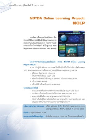 64
ผลงานวิจัย สวทช. สูเชิงพาณิชย ป 2549 - 2556
NSTDA Online Learning Project:
NOLP
	 โครงการการเรียนรู้แบบออนไลนแห่ง สวทช. (NSTDA Online Learning
Project: NOLP)
	 NOLP เป็นผู้วิจัย พัฒนา และนำเทคโนโลยีอีเลิร์นนิ่งไปใช้อย่างมีประสิทธิภาพครบ
วงจร สามารถตอบสนองความต้องการทุกรูปแบบที่มีคุณภาพตามมาตรฐานสากล
	 •	 สร้างและพัฒนาระบบ e-learning
	 •	 ให้บริการติดตั้งระบบ NOLP-LMS
	 •	 สร้างสื่ออิเล็กทรอนิกส์มาตรฐาน SCORM เป็นรายแรกของประเทศ
	 •	 บริการ LMS Hosting
	 •	 บริการให้คำปรึกษาด้านระบบ e-learning
จุดเด่นของเทคโนโลยี :
	 •	 ระบบและซอฟต์แวรบริหารจัดการระบบอีเลิร์นนิ่ง NOLP-LMS V.3.0
	 •	 การพัฒนาเนื้อหาบทเรียนออนไลน์ด้วยระบบ NOLP-CAMS V.2.0
	 •	 มาตรฐานอีเลิร์นนิ่ง ตามมาตรฐานสากล SCORM 2004
	 •	 NOLP เป็นทั้งผู้พัฒนาผลิตภัณฑ์ได้ตามมาตรฐานเป็นรายแรกของประเทศ และ
เป็นผู้ให้คำปรึกษาในการดำเนินการตามมาตรฐานดังกล่าว
หน่วยงานผู้ขอรับการถ่ายทอด : บริษัท เลิร์นเทค จำกัด เป็นบริษัทร่วมทุนระหว่าง สวทช.
และกลุ่มนักวิจัยของ NOPL เมื่อวันที่ 7 มกราคม 2553
นักวิจัย : กลุ่มนักวิจัยของ NOLP
สถานภาพทรัพย์สินทางปัญญา : ลิขสิทธิ์ประเภทงานวรรณกรรม (โปรแกรมคอมพิวเตอร์)
	 การพัฒนาเนื้อหาบทเรียนดิจิตอล สื่อ-
ประสมที่ใช้ในระบบอีเลิร์นนิ่งที่มีคุณภาพมาตรฐาน
เทียบเท่าบทเรียนต่างประเทศ ให้บริการแบบ
ครบวงจรในเรื่องอีเลิร์นนิ่ง ทั้งในรูปแบบ ASP
(Application Service Provider) และ Hosting
 