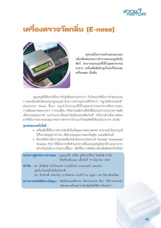 65
เครื่องตรวจวัดกลิ่น (E-nose)
	 จมูกมนุษย์มีข้อจำกัดในการรับรู้กลิ่นหลายประการ จึงเกิดแนวคิดในการจำลองระบบ
การดมกลิ่นเพื่อเลียนแบบจมูกมนุษย์ ด้วยการสร้างอุปกรณ์ที่เรียกว่า “จมูกอิเล็กทรอนิกส์”
(Electronic Nose) ขึ้นมา และนำไปประยุกต์ใช้ในอุตสาหกรรมอาหารเพื่อตรวจสอบ
การเสื่อมสภาพของอาหาร การปนเปื้อน หรือความเสียหายที่เกิดขึ้นในระหว่างกระบวนการผลิต
เพื่อควบคุมคุณภาพ และจำแนกกลิ่นของวัตถุดิบและผลิตภัณฑ์ หรือทางด้านสิ่งแวดล้อม
อาจใช้ในการตรวจสอบคุณภาพอากาศจากการจำแนกก๊าซมลพิษที่เจือปนในอากาศ เป็นต้น
จุดเด่นของเทคโนโลยี :
	 •	 เครื่องมือที่ใช้ในการตรวจวัดกลิ่นในเชิงคุณภาพขนาดพกพา สามารถนำไปประยุกต์
ใช้ในระดับอุตสาหกรรม เพื่อควบคุมคุณภาพของวัตถุดิบ และผลิตภัณฑ์
	 •	 มีประสิทธิภาพในการแปรผลที่แม่นยำด้วยระบบวิเคราะห์ Principle Component
Analysis: PCA วิธีนี้สามารถตัดตัวแปรความชื้นและอุณหภูมิออกได้ และสามารถ
สร้างเงื่อนไขในการวิเคราะห์ขึ้นมา เพื่อใช้ในการตัดสินว่าคือกลิ่นที่จดจำไว้หรือไม่
หน่วยงานผู้ขอรับการถ่ายทอด : อนุญาตให้ บริษัท ยูนิลิเวอร์ไทย โฮลดิงส์ จำกัด
ใช้เครื่องต้นแบบ เมื่อวันที่ 16 มิถุนายน 2554
นักวิจัย : ดร. สิรพัฒน์ ประโทนเทพ นายรุ่งโรจน์ เมาลานนท์ และคณะ
ศูนย์นาโนเทคโนโลยีแห่งชาติ
ดร. ธีรเกียรติ์ เกิดเจริญ นายไพศาล ดวงจักร์ ณ อยุธยา มหาวิทยาลัยมหิดล
สถานภาพทรัพย์สินทางปัญญา : สิทธิบัตรเลขที่คำขอ 0801004238 เรื่อง “วิธีการตรวจจับ
กลิ่นและเครื่องตรวจวัดกลิ่นที่มช้วิธีการดังกล่าว“
	 อุปกรณ์ในการจดจำและแยกแยะ
กลิ่นเพื่อทดแทนการทำงานของมนุษย์หรือ
สัตว์ สามารถประยุกต์ใช้ในอุตสาหกรรม
อาหาร เครื่องดื่มสินค้าอุปโภคบริโภคและ
เครื่องหอม เป็นต้น
 
