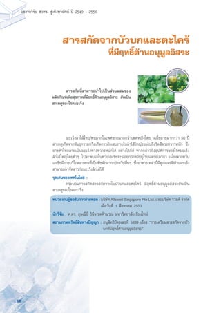 66
ผลงานวิจัย สวทช. สูเชิงพาณิชย ป 2549 - 2556
สารสกัดจากบัวบกและตะไคร้
ที่มีฤทธิ์ต้านอนุมูลอิสระ
	 มะเร็งลำไส้ใหญ่พบมากในเพศชายมากกว่าเพศหญิงโดย เฉลี่ยอายุมากกว่า 50 ปี
สาเหตุเกิดจากพันธุกรรมหรือเกิดการอักเสบภายในลำไส้ใหญ่รวมไปถึงริดสีดวงทวารหนัก ซึ่ง
อาจทำให้กลายเป็นมะเร็งทางทวารหนักได้ อย่างไรก็ดี หากกล่าวถึงอุบัติการของโรคมะเร็ง
ลำไส้ใหญ่โดยทั่วๆ ไปจะพบว่าในทวีปเอเชียจะน้อยกว่าทวีปยุโรปและอเมริกา เนื่องจากทวีป
เอเชียมีการบริโภคอาหารที่เป็นพืชผักมากกว่าทวีปอื่นๆ ซึ่งอาหารเหล่านี้มีคุณสมบัติต้านมะเร็ง
สามารถกำจัดสารก่อมะเร็งลำไส้ได้
จุดเด่นของเทคโนโลยี :
	 กระบวนการสกัดสารสกัดจากใบบัวบกและตะไคร้ มีฤทธิ์ต้านอนุมูลอิสระอันเป็น
สาเหตุของโรคมะเร็ง
หน่วยงานผู้ขอรับการถ่ายทอด : บริษัท Allswell Singapore Pte Ltd. และบริษัท รวมดี จำกัด
	 เมื่อวันที่ 1 สิงหาคม 2553
นักวิจัย : ศ.ดร. อุษณีย์ วินิจเขตคำนวณ มหาวิทยาลัยเชียงใหม่
สถานภาพทรัพย์สินทางปัญญา :	อนุสิทธิบัตรเลขที่ 5339 เรื่อง “การเตรียมสารสกัดจากบัว
บกทีมีฤทธิ์ต้านอนุมูลอิสระ”
	 สารสกัดนี้สามารถนำไปเป็นส่วนผสมของ
ผลิตภัณฑ์เพื่อสุขภาพที่มีฤทธิ์ต้านอนุมูลอิสระ อันเป็น
สาเหตุของโรคมะเร็ง
 