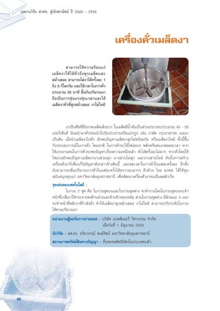 68
ผลงานวิจัย สวทช. สูเชิงพาณิชย ป 2549 - 2556
เครื่องคั่วเมล็ดงา
	 งาเป็นพืชที่มีขนาดเมล็ดเล็กมาก ในเมล็ดมีน้ำมันเป็นส่วนประกอบประมาณ 45 - 50
เปอร์เซ็นต์ นิยมนำมาคั่วก่อนนำไปรับประทานหรือแปรรูป เช่น งาตัด กระยาสารท เนยงา
เป็นต้น เมื่อนำเมล็ดงาไปคั่ว มักพบปัญหาเมล็ดงาสุกไม่พร้อมกัน หรือเมล็ดงาไหม้ ทั้งนี้ขึ้น
กับประสบการณ์ในการคั่ว โดยปกติ ในการคั่วจะใช้ไฟอ่อนๆ พลิกหรือคนงาตลอดเวลา หาก
ใช้แรงงานคนในการคั่วจะพบปัญหาเรื่องความเหมื่อยล้า คั่วได้ครั้งละไม่มาก หากคั่วโดยใช้
ไฟแรงมักพบปัญหาเมล็ดงาบางส่วนสุก บางส่วนไม่สุก และบางส่วนไหม้ ดังนั้นการสร้าง
เครื่องคั่วงาก็เพื่อแก้ไขปัญหาดังกล่าวข้างต้นนี้ และลดเวลาในการคั่วในแต่ละครั้งลง อีกทั้ง
ยังสามารถเพิ่มปริมาณการคั่วในแต่ละครั้งได้คราวละมากๆ อีกด้วย โดย สวทช. ได้ให้ทุน
สนับสนุนทุนแก่ มหาวิทยาลัยอุบลราชธานี เพื่อพัฒนาเครื่องคั่วงาจนเป็นผลสำเร็จ
จุดเด่นของเทคโนโลยี :
	 ใบกวน 2 ชุด คือ ใบกวนชุดบนและใบกวนชุดล่าง จะทำงานโดยใบกวนชุดบนจะทำ
หน้าที่เกลี่ยงาให้กระจายลงด้านล่างและด้านข้างของหม้อ สวนใบกวนชุดล่าง มีลักษณะ 4 แฉก
จะทำหน้าที่พลิกงาที่กำลังคั่ว ทำให้เมล็ดงาสุกสม่ำเสมอ งาไม่ไหม้ สามารถปรับระดับใบกวน
ได้ตามปริมาณงา
หน่วยงานผู้ขอรับการถ่ายทอด : บริษัท แรพพิเออร์ วิศวกรรม จำกัด
	 เมื่อวันที่ 1 มิถุนายน 2553
นักวิจัย : ผศ.ดร. อริยาภรณ์ พงษ์รัตน์ มหาวิทยาลัยอุบลราชธานี
สถานภาพทรัพย์สินทางปัญญา : ยื่นขอจดสิทธิบัตรในประเทศแล้ว
	 สามารถให้ความร้อนแก่
เมล็ดงาให้ได้ทั่วถึงทุกเมล็ดและ
สม่ำเสมอ สามารถใส่งาได้ครั้งละ 1
ถึง 5 กิโลกรัม และใช้เวลาในการคั่ว
ประมาณ 30 นาที ขึ้นกับปริมาณงา
ถือเป็นการทุ่นแรงทุ่นเวลาและได้
เมล็ดงาคั่วที่สุกสม่ำเสมอ งาไม่ไหม้
 