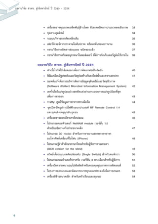 6
ผลงานวิจัย สวทช. สูเชิงพาณิชย ป 2549 - 2556
• 	เครื่องตรวจคุณภาพเมล็ดพันธุ์ข้าวโพด ด้วยเทคนิคการประมวลผลเชิงภาพ	 33
• 	ชุดควบคุมลิฟต์	 34
• 	ระบบบริหารการตัดเหล็กเส้น	 35
• 	เฟอร์นิเจอร์จากกระดาษใยสับปะรด พร้อมกลิ่นหอมยาวนาน	 36
• 	กรรมวิธีการผลิตสารล่อแมลง ชนิดของแข็ง	 37
• 	กรรมวิธีการเตรียมอนุภาคนาโนพอลิเมอร์ ที่มีการกักเก็บเคอร์คูมินไว้ภายใน	 38
ผลงานวิจัย สวทช. สู่เชิงพาณิชย์ ปี 2554
• 	หัวเชื้อไวรัสไข้เลือดออกเพื่อการพัฒนาต่อเป็นวัคซีน	 40
• 	ฟิล์มเคลือบอิฐประดับและวัสดุก่อสร้างกันตะไคร่น้ำและคราบสกปรก	 41
• 	ซอฟต์แวร์เพื่อการบริหารจัดการข้อมูลจุลินทรีย์และวัสดุชีวภาพ
(Software iCollect Microbial Information Management System)	 42
• 	เทคโนโลยีแปรรูปมะม่วงสดตัดแต่งผ่านกระบวนการแปรรูปน้อยที่สุด	
เพื่อการส่งออก	 43
• 	Traffy: ศูนย์ข้อมูลการจราจรทางมือถือ	 44
• 		ชุดเปิด-ปิดอุปกรณ์ไฟฟ้าเอนกประสงค์ RF Remote Control 1:4
และชุดแจ้งเหตุฉุกเฉินชุมชน	 45
• 	เครื่องตรวจสอบบัตรเครดิตปลอม	 46
• 	โปรแกรมคอมพิวเตอร์ NetHAM module เวอร์ชั่น 1.0
สำหรับบริหารเครือข่ายขนาดเล็ก	 47
• 	โปรแกรม 3D model สำหรับการรายงานสภาพการจราจร
บนโทรศัพท์เคลื่อนที่ไอโฟน (iPhone)	 48
• 	โปรแกรมรู้จำตัวอักษรภาษาไทยสำหรับผู้พิการทางสายตา
(OCR version for the blind)	 49
• 	สวิตช์เดี่ยวแบบกดติดปล่อยดับ (Single Switch) สำหรับคนพิการ 	 50
• 	โปรแกรมคอมพิวเตอร์ปราศรัย เวอร์ชั่น 3 ทางเลือกสำหรับผู้พิการ	 51
• 	เครื่องวัดความหนาแบบไม่สัมผัสสำหรับควบคุมคุณภาพการผลิตเลนส์	 52
• 	โครงการออกแบบและพัฒนารถบรรทุกอเนกประสงค์เพื่อการเกษตร	 53
• 	เครื่องสีข้าวขนาดเล็ก สำหรับครัวเรือนและชุมชน	 54
 