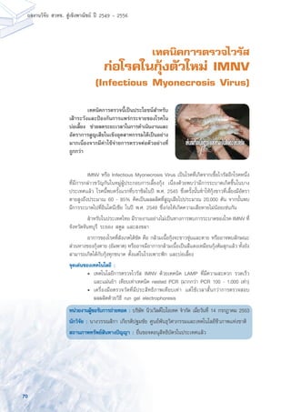 70
ผลงานวิจัย สวทช. สูเชิงพาณิชย ป 2549 - 2556
เทคนิคการตรวจไวรัส
ก่อโรคในกุ้งตัวใหม่ IMNV
(Infectious Myonecrosis Virus)
	 IMNV หรือ Infectious Myonecrosis Virus เป็นโรคที่เกิดจากเชื้อไวรัสอีกโรคหนึ่ง
ที่มีการกล่าวขวัญกันในหมู่ผู้ประกอบการเลี้ยงกุ้ง เนื่องด้วยพบว่ามีการระบาดเกิดขึ้นในบาง
ประเทศแล้ว โรคนี้พบครั้งแรกที่บราซิลในปี พ.ศ. 2545 ซึ่งครั้งนั้นทำให้กุ้งขาวที่เลี้ยงมีอัตรา
ตายสูงถึงประมาณ 60 - 85% คิดเป็นผลผลิตที่สูญเสียไปประมาณ 20,000 ตัน จากนั้นพบ
มีการระบาดไปที่อินโดนีเซีย ในปี พ.ศ. 2549 ซึ่งก่อให้เกิดความเสียหายไม่น้อยเช่นกัน
	 สำหรับในประเทศไทย มีรายงานอย่างไม่เป็นทางการพบการระบาดของโรค IMNV ที่
จังหวัดจันทบุรี ระยอง สตูล และสงขลา
	 อาการของโรคที่สังเกตได้ชัด คือ กล้ามเนื้อกุ้งจะขาวขุ่นและตาย หรืออาจพบลักษณะ
ส่วนหางของกุ้งตาย (อัมพาต) หรืออาจมีอาการกล้ามเนื้อเป็นสีแดงเหมือนกุ้งต้มสุกแล้ว ทั้งยัง
สามารถเกิดได้กับกุ้งทุกขนาด ตั้งแต่ในโรงเพาะฟัก และบ่อเลี้ยง
จุดเด่นของเทคโนโลยี :
	 •	 เทคโนโลยีการตรวจไวรัส IMNV ด้วยเทคนิค LAMP ที่มีความสะดวก รวดเร็ว
		 และแม่นยำ เทียบเท่าเทคนิค nested PCR (มากกว่า PCR 100 - 1,000 เท่า)
	 •	 เครื่องมือตรวจวัดที่มีประสิทธิภาพเทียบเท่า แต่ใช้เวลาสั้นกว่าการตรวจสอบ
		 ผลผลิตด้วยวิธี run gel electrophoresis
หน่วยงานผู้ขอรับการถ่ายทอด : บริษัท นิวเวิลด์ไบโอเทค จำกัด เมื่อวันที่ 14 กรกฎาคม 2553
นักวิจัย : นางวรรณสิกา เกียรติปฐมชัย ศูนย์พันธุวิศวกรรมและเทคโนโลยีชีวภาพแห่งชาติ
สถานภาพทรัพย์สินทางปัญญา : ยื่นขอจดอนุสิทธิบัตรในประเทศแล้ว
	 เทคนิคการตรวจนี้เป็นประโยชน์สำหรับ
เฝ้าระวังและป้องกันการแพร่กระจายของโรคใน
บ่อเลี้ยง ช่วยลดระยะเวลาในการดำเนินงานและ
อัตราการสูญเสียในเชิงอุตสาหกรรมได้เป็นอย่าง
มากเนื่องจากมีค่าใช้จ่ายการตรวจต่อตัวอย่างที่
ถูกกว่า
 