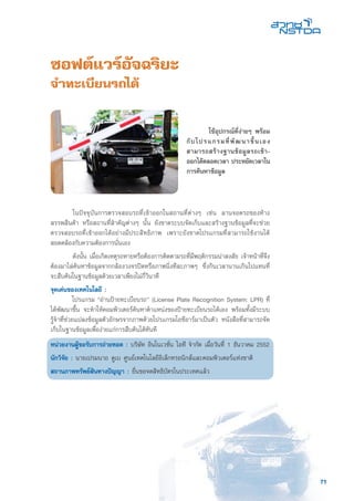 71
ซอฟต์แวร์อัจฉริยะ
จำทะเบียนรถได้
	 ในปัจจุบันการตรวจสอบรถที่เข้าออกในสถานที่ต่างๆ เช่น ลานจอดรถของห้าง
สรรพสินค้า หรือสถานที่สำคัญต่างๆ นั้น ยังขาดระบบจัดเก็บและสร้างฐานข้อมูลที่จะช่วย
ตรวจสอบรถที่เข้าออกได้อย่างมีประสิทธิภาพ เพราะยังขาดโปรแกรมที่สามารถใช้งานได้
สอดคล้องกับความต้องการนั่นเอง
	 ดังนั้น เมื่อเกิดเหตุรถหายหรือต้องการติดตามรถที่มีพฤติกรรมน่าสงสัย เจ้าหน้าที่จึง
ต้องมาไล่ค้นหาข้อมูลจากกล้องวงจรปิดหรือภาพนิ่งทีละภาพๆ ซึ่งกินเวลานานเกินไปแทนที่
จะสืบค้นในฐานข้อมูลด้วยเวลาเพียงไม่กี่วินาที
จุดเด่นของเทคโนโลยี :
	 โปรแกรม “อ่านป้ายทะเบียนรถ” (License Plate Recognition System: LPR) ที่
ได้พัฒนาขึ้น จะทำให้คอมพิวเตอร์ค้นหาตำแหน่งของป้ายทะเบียนรถได้เอง พร้อมทั้งมีระบบ
รู้จำที่ช่วยแปลงข้อมูลตัวอักษรจากภาพด้วยโปรแกรมโอซีอาร์มาเป็นตัว หนังสือที่สามารถจัด
เก็บในฐานข้อมูลเพื่อง่ายแก่การสืบค้นได้ทันที
หน่วยงานผู้ขอรับการถ่ายทอด : บริษัท อินโนเวชั่น ไอที จำกัด เมื่อวันที่ 1 ธันวาคม 2552
นักวิจัย : นายเปรมนาถ ดูเบ ศูนย์เทคโนโลยีอิเล็กทรอนิกส์และคอมพิวเตอร์แห่งชาติ
สถานภาพทรัพย์สินทางปัญญา : ยื่นขอจดสิทธิบัตรในประเทศแล้ว
	 ใช้อุปกรณ์ที่ง่ายๆ พร้อม
กับโปรแกรมที่พัฒนาขึ้นเอง
สามารถสร้างฐานข้อมูลรถเข้า-
ออกได้ตลอดเวลา ประหยัดเวลาใน
การค้นหาข้อมูล
 