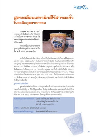 73
สูตรเคลือบเซรามิกส์ไร้สารตะกั่ว
ในระดับอุตสาหกรรม
	 ตะกั่วเป็นโลหะหนักที่หากร่างกายรับเข้าไปในปริมาณมากเกินไปอาจมีพิษต่อระบบ
ประสาท สมอง และระบบต่างๆ ที่เรียกว่าภาวะตะกั่วเป็นพิษ ซึ่งเป็นภาวะที่พบได้ทั้งในเด็ก
และผู้ใหญ่ โดยแพทย์จะตรวจดูจากปริมาณสารตะกั่วในเลือดจะพบว่าสูงกว่า 80 ไมโครกรัม
ต่อเลือด 100 มิลลิลิตร ภาวะตะกั่วเป็นพิษมีสาเหตุจากการสูดไอตะกั่ว รับประทาน หรือ
สัมผัสสารตะกั่วเป็นเวลานาน จนร่างกายมีการสะสมสารตะกั่วถึงระดับที่เป็นพิษ นอกจาก
การระมัดระวังสารตะกั่วปนเปื้อนในอาหารและน้ำดื่มที่จะนำมารับประทานแล้ว ภาชนะ
เครื่องใช้ที่สัมผัสโดยตรงกับอาหาร เช่น แก้ว จาน ชาม ทั้งที่เป็นกระเบื้องเคลือบดินเผา
เซรามิกส์และภาชนะแก้ว ควรอยู่ในระดับมาตรฐานที่ปลอดภัย และเป็นอีกปัจจัยสำคัญที่ต้อง
คำนึงในการเลือกซื้อ
จุดเด่นของเทคโนโลยี :
	 สูตรเคลือบผลิตภัณฑ์ดังกล่าวเป็นสูตรเคลือบที่ไม่มีส่วนผสมของสารตะกั่ว ดังนั้นจึง
ปลอดภัยต่อผู้ปฏิบัติงาน ที่ต้องใช้สูตรเคลือบ เป็นมิตรต่อสิ่งแวดล้อม และปลอดภัยต่อผู้บริโภค
เป็นการเคลือบเผาชิ้นงานแบบเงากึ่งด้าน การเผาชิ้นงาน ทำที่อุณหภูมิต่ำกว่าสูตรไร้สารตะกั่ว
ทั่วไป คือ เผาที่ 1,000 องศาเซลเซียส ใช้ต้นทุนต่ำในการผลิตสารเคลือบ
หน่วยงานผู้ขอรับการถ่ายทอด : บริษัท รัตนโกสินทร์ เซรามิกค์ จำกัด
	 บริษัท บริษัทยูนิค พอทเทอรี่ จำกัด
	 เมื่อวันที่ 15 มกราคม 2552
นักวิจัย : นายสิทธิศักดิ์ ประสานพันธ์ และคณะ
สถานภาพทรัพย์สินทางปัญญา : ยื่นขอจดสิทธิบัตรในประเทศแล้ว
	 ภาคอุตสาหกรรมสามารถนำ
เทคโนโลยีไปผลิตผลิตภัณฑ์จำพวก
เครื่องปั้นดินเผาเซรามิกส์ดินซึ่งใช้
ผลงานวิจัยสูตรเคลือบผลิตภัณฑ์ดังกล่าว
ไปใช้งานจริง
	 การผลิตชิ้นงานสามารถทำที่
อุณหภูมิต่ำกว่าสูตรไร้สารตะกั่วทั่วไป
คือ เผาที่ 1,000 องศาเซลเซียส
 