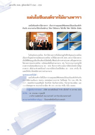 74
ผลงานวิจัย สวทช. สูเชิงพาณิชย ป 2549 - 2556
แผ่นใยซีเมนต์จากไม้ยางพารา
	 ในปัจจุบันประเทศไทย ถือว่าไม้ยางพาราเป็นไม้เศรษฐกิจที่สำคัญของประเทศไทย
เนื่องจากในอุตสาหกรรมไม้ของประเทศไทย จะใช้ไม้ยางพาราถึง 80% เพราะว่าไม้ยางพารา
เป็นไม้ที่มีต้นทุนถูกเมื่อเปรียบเทียบกับไม้ชนิดอื่น ที่ต้องนำเข้าจากต่างประเทศ แต่ในอุตสาหกรรม
ไม้ยางพาราของประเทศไทย จะมีเศษเหลือทิ้งอย่างมากมาย เช่น ในกระบวนการแปรรูปไม้
ยางพาราจะมีเศษเหลือประมาณ 50 - 55% ซึ่งจากการคำนวณในการใช้ประโยชน์จากไม้ซุง
ยางพารา เพื่อนำมาทำเฟอร์นิเจอร์ สามารถใช้ประโยชน์ได้เพียง 20 - 25% เท่านั้น ซึ่ง
แสดงให้เห็นว่ามีเศษไม้ยางพาราอย่างมากมาย
จุดเด่นของเทคโนโลยี :
	 แผ่นใยซีเมนต์จากไม้นี้เป็นการรวมคุณสมบัติพิเศษของไม้และซีเมนต์เข้าด้วยกัน
ส่งผลให้มีความแข็งแรง ทนทาน คงทนต่อสภาวะอากาศ ไม่เปื่อยยุ่ย โก่ง บวม หรือ ยืด
หดตัว ปลอดภัยจากแมลงศัตรูไม้ ป้องกันไฟ ป้องกันความร้อน รักษาสภาพแวดล้อม และ
ปลอดภัยต่อสุขภาพ สามารถนำมาเลื่อย ตัด เจาะ เซาะร่อง ทำลิ้น บังใบ มนขอบ
หน่วยงานผู้ขอรับการถ่ายทอด : บริษัท สยามฮันนี่คอมป์ จำกัด เมื่อวันที่ 19 มกราคม 2552
นักวิจัย : รศ. ทรงกลด จารุสมบัติ
	 ภาควิชาวนผลิตภัณฑ์ คณะวนศาสตร์ มหาวิทยาลัยเกษตรศาสตร์
สถานภาพทรัพย์สินทางปัญญา : ยื่นขอจดสิทธิบัตรในประเทศแล้ว
	 แผ่นใยซีเมนต์จากไม้ยางพารา เป็นการรวมคุณสมบัติพิเศษของไม้และซีเมนต์เข้า
ด้วยกัน สามารถนำมาใช้ประโยชน์ต่างๆ ได้แก่ ไม้เชิงชาย ไม้บัวพื้น ไม้ฝา ไม้บันได เป็นต้น
 