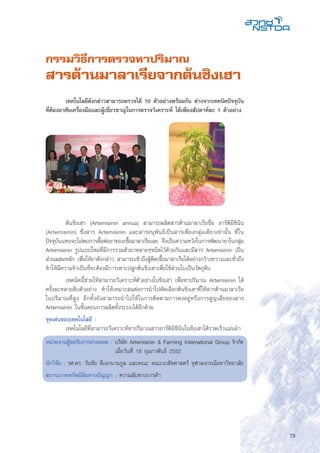 75
กรรมวิธีการตรวจหาปริมาณ
สารต้านมาลาเรียจากต้นชิงเฮา
	 ต้นชิงเฮา (Artemisinin annua) สามารถผลิตสารต้านมาลาเรียชื่อ อาร์ติมิซินิน
(Artemisinin) ซึ่งสาร Artemisinin และสารอนุพันธ์เป็นสารเพียงกลุ่มเดียวเท่านั้น ที่ใน
ปัจจุบันแทบจะไม่พบการดื้อต่อยาของเชื้อมาลาเรียเลย จึงเป็นความหวังในการพัฒนายาในกลุ่ม
Artemisinin รูปแบบใหม่ที่มีการรวมตัวยาหลายๆชนิดไว้ด้วยกันและมีสาร Artemisinin เป็น
ส่วนผสมหลัก เพื่อให้ยาดังกล่าว สามารถเข้าถึงผู้ติดเชื้อมาลาเรียได้อย่างกว้างขวางและทั่วถึง
ทำให้มีความจำเป็นที่จะต้องมีการเพาะปลูกต้นชิงเฮาเพื่อใช้ส่วนใบเป็นวัตถุดิบ
	 เทคนิคนี้ช่วยให้สามารถวิเคราะห์ตัวอย่างใบชิงเฮา เพื่อหาปริมาณ Artemisinin ได้
ครั้งละหลายสิบตัวอย่าง ทำให้เหมาะสมต่อการนำไปคัดเลือกต้นชิงเฮาที่ให้สารต้านมาลาเรีย
ในปริมาณที่สูง อีกทั้งยังสามารถนำไปใช้ในการติดตามการคงอยู่หรือการสูญเสียของสาร
Artemisinin ในขั้นตอนการผลิตทั้งระบบได้อีกด้วย
จุดเด่นของเทคโนโลยี :
	 เทคโนโลยีที่สามารถวิเคราะห์หาปริมาณสารอาร์ติมิซิินินในชิงเฮาได้รวดเร็วแม่นยำ
หน่วยงานผู้ขอรับการถ่ายทอด : บริษัท Artemisinin & Farming International Group จำกัด
	 เมื่อวันที่ 18 กุมภาพันธ์ 2552
นักวิจัย : รศ.ดร. วันชัย ดีเอกนามกูล และคณะ คณะเภสัชศาสตร์ จุฬาลงกรณ์มหาวิทยาลัย
สถานภาพทรัพย์สินทางปัญญา : ความลับทางการค้า
	 เทคโนโลยีดังกล่าวสามารถตรวจได้ 10 ตัวอย่างพร้อมกัน ต่างจากเทคนิคปัจจุบัน
ที่ต้องอาศัยเครื่องมือและผู้เชี่ยวชาญในการตรวจวิเคราะห์ ได้เพียงสัปดาห์ละ 1 ตัวอย่าง
 