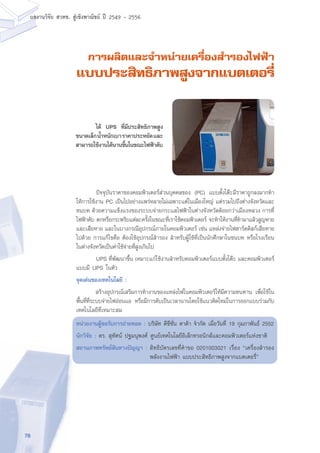 76
ผลงานวิจัย สวทช. สูเชิงพาณิชย ป 2549 - 2556
การผลิตและจำหน่ายเครื่องสำรองไฟฟ้า
แบบประสิทธิภาพสูงจากแบตเตอรี่
	 ปัจจุบันราคาของคอมพิวเตอร์ส่วนบุคคลของ (PC) แบบตั้งโต๊ะมีราคาถูกลงมากทำ
ให้การใช้งาน PC เป็นไปอย่างแพร่หลายไม่เฉพาะแต่ในเมืองใหญ่ แต่รวมไปถึงต่างจังหวัดและ
ชนบท ด้วยความแข็งแรงของระบบจ่ายกระแสไฟฟ้าในต่างจังหวัดด้อยกว่าเมืองหลวง การที่
ไฟฟ้าดับ ตกหรือกระพริบแต่ละครั้งในขณะที่เราใช้คอมพิวเตอร์ จะทำให้งานที่ทำมาแล้วสูญหาย
และเสียหาย และในบางกรณีอุปกรณ์ภายในคอมพิวเตอร์ เช่น แหล่งจ่ายไฟฮาร์ดดิสก์เสียหาย
ไปด้วย การแก้ไขคือ ต้องใช้อุปกรณ์สำรอง สำหรับผู้ใช้ที่เป็นนักศึกษาในชนบท หรือโรงเรียน
ในต่างจังหวัดเป็นค่าใช้จ่ายที่สูงเกินไป
	 UPS ที่พัฒนาขึ้น เหมาะแก่ใช้งานสำหรับคอมพิวเตอร์แบบตั้งโต๊ะ และคอมพิวเตอร์
แบบมี UPS ในตัว
จุดเด่นของเทคโนโลยี :
	 สร้างอุปกรณ์เสริมการทำงานของแหล่งไฟในคอมพิวเตอร์ให้มีความทนทาน เพื่อใช้ใน
พื้นที่ที่ระบบจ่ายไฟอ่อนแอ หรือมีการดับเป็นเวลานานโดยใช้แนวคิดใหม่ในการออกแบบร่วมกับ
เทคโนโลยีที่เหมาะสม
หน่วยงานผู้ขอรับการถ่ายทอด : บริษัท ดีซีชั่น ดาด้า จำกัด เมื่อวันที่ 19 กุมภาพันธ์ 2552
นักวิจัย : ดร. สุทัศน์ ปฐมนุพงศ์ ศูนย์เทคโนโลยีอิเล็กทรอนิกส์และคอมพิวเตอร์แห่งชาติ
สถานภาพทรัพย์สินทางปัญญา : สิทธิบัตรเลขที่คำขอ 0201003021 เรื่อง “เครื่องสำรอง
พลังงานไฟฟ้า แบบประสิทธิภาพสูงจากแบตเตอรี่”
	 ได้ UPS ที่มีประสิทธิภาพสูง
ขนาดเล็กน้ำหนักเบาราคาประหยัดและ
สามารถใช้งานได้นานขึ้นในขณะไฟฟ้าดับ
 
