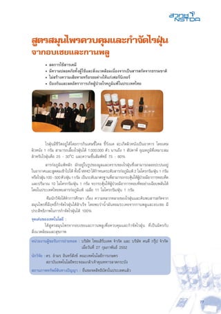 77
สูตรสมุนไพรควบคุมและกำจัดไรฝุ่น
จากอบเชยและกานพลู
	 • ลดการใช้สารเคมี
	 • มีความปลอดภัยทั้งผู้ใช้และสิ่งแวดล้อมเนื่องจากเป็นสารสกัดจากธรรมชาติ
	 • ไม่สร้างความเสียหายหรือรอยด่างให้แก่เฟอร์นิเจอร์
	 • ป้องกันและลดอัตราการเกิดผู้ป่วยโรคภูมิแพ้ในประเทศไทย
	 ไรฝุ่นมีชีวิตอยู่ได้โดยการกินเศษขี้ไคล ขี้รังแค สะเก็ดผิวหนังเป็นอาหาร โดยเศษ
ผิวหนัง 1 กรัม สามารถเลี้ยงไรฝุ่นได้ 1,000,000 ตัว นานถึง 1 สัปดาห์ อุณหภูมิที่เหมาะสม
สำหรับไรฝุ่นคือ 25 - 30oC และความชื้นสัมพัทธ์ 75 - 80%
	 สารก่อภูมิแพ้หลัก มักอยู่ในรูปของมูลและคราบของไรฝุ่นซึ่งสามารถลอยปะปนอยู่
ในอากาศและสูดดมเข้าไปได้ ทั้งนี้ WHO ได้กำหนดระดับสารก่อภูมิแพ้ 2 ไมโครกรัม/ฝุ่น 1 กรัม
หรือไรฝุ่น100-500ตัว/ฝุ่น1กรัม เป็นระดับมาตรฐานที่สามารถกระตุ้นให้ผู้ป่วยมีอาการหอบหืด
และปริมาณ 10 ไมโครกรัม/ฝุ่น 1 กรัม จะกระตุ้นให้ผู้ป่วยมีอาการหอบหืดอย่างเฉียบพลันได้
โดยในประเทศไทยพบสารก่อภูมิแพ้ เฉลี่ย 11 ไมโครกรัม/ฝุ่น 1 กรัม
ทีมนักวิจัยได้ทำการศึกษา เรื่อง ความหลากหลายของไรฝุ่นและค้นพบสารสกัดจาก
สมุนไพรที่มีฤทธิ์กำจัดไรฝุ่นได้สำเร็จ โดยพบว่าน้ำมันหอมระเหยจากกานพลูและอบเชย มี
ประสิทธิภาพในการกำจัดไรฝุ่นได้ 100%
จุดเด่นของเทคโนโลยี :
	 ได้สูตรสมุนไพรจากอบเชยและกานพลูเพื่อควบคุมและกำจัดไรฝุ่น ที่เป็นมิตรกับ
สิ่งแวดล้อมและสุขภาพ
หน่วยงานผู้ขอรับการถ่ายทอด : บริษัท ไทยเฮิร์บเทค จำกัด และ บริษัท คนดี กรุ๊ป จำกัด
	 เมื่อวันที่ 27 กุมภาพันธ์ 2552
นักวิจัย :	ดร. อำมร อินทร์สังข์ คณะเทคโนโลยีการเกษตร
	 สถาบันเทคโนโลยีพระจอมเกล้าเจ้าคุณทหารลาดกระบัง
สถานภาพทรัพย์สินทางปัญญา : ยื่นขอจดสิทธิบัตรในประเทศแล้ว
 