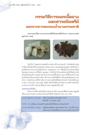 78
ผลงานวิจัย สวทช. สูเชิงพาณิชย ป 2549 - 2556
กรรมวิธีการแยกเนื้อยาง
และสารอนินทรีย์
ออกจากกากตะกอนน้ำยางธรรมชาติ
	 โดยทั่วไป ในอุตสาหกรรมผลิตน้ำยางข้นจากน้ำยางธรรมชาติ จำเป็นต้องมีการเติม
สารไดแอมโมเนียมไฮโดรเจนฟอสเฟต (Diammonium hydrogenphosphate) ลงไปในน้ำยาง
สดเพื่อตกตะกอนเอาแมกนีเซียมไอออน (magnesium ion) ที่มีอยู่ในน้ำยางสดออกให้อยู่
ในรูปของกากตะกอน หรือขี้แป้ง (sludge) จากนั้นจึงนำน้ำยางสดไปแปรรูปให้เป็นน้ำยางข้น
ด้วยเครื่องปั่นเหวี่ยง ในแต่ละวันจะมีกากตะกอนเกิดขึ้นเป็นจำนวนมากทั้งที่ก้นบ่อน้ำยางสด
ในเครื่องปั่นเหวี่ยงและน้ำล้างเครื่อง ซึ่งกากตะกอนที่เกิดขึ้นจัดว่าเป็นของเสียในอุตสาหกรรม
น้ำยาง ปัจจุบันโรงงานมีวิธีการจัดการกากตะกอนที่เกิดขึ้นโดยนำไปถมที่ นำไปเทใส่ในสวน
ยางพารา สวนปาล์ม และสวนส้ม เป็นต้น ทีมนักวิจัยได้ร่วมทำวิจัยหากรรมวิธีการจับตัวเนื้อ
ยางออกจากหางน้ำยางธรรมชาติที่สามารถลดการสูญเสียเนื้อยางได้
จุดเด่นของเทคโนโลยี :
	 ได้ทราบกรรมวิธีการจับตัวเนื้อยางออกจากหางน้ำยางธรรมชาติที่สามารถลดการสูญเสีย
เนื้อยางและกำหนดค่าความเป็นกรดด่างของน้ำทิ้งได้ (โพลิเมอร์ A702 และ A704)
หน่วยงานผู้ขอรับการถ่ายทอด : บริษัท อินเตอร์รับเบอร์ลาเท็คซ จำกัด
	 เมื่อวันที่ 22 เมษายน 2552
นักวิจัย : ดร. สุรพิชญ ลอยกุลนันท์ ศูนย์เทคโนโลยีโลหะและวัสดุแห่งชาติ
สถานภาพทรัพย์สินทางปัญญา :	สิทธิบัตรเลขที่คำขอ 0801005432 เรื่อง “กรรมวิธีการแยก
เนื้อยางและสารอนินทรีย์ออกจากกากตะกอนน้ำยางธรรมชาติ”
	 สามารถแยกเนื้อยางจากกากตะกอนที่ทิ้งเป็นของเสียในโรงงาน และสามารถเพิ่ม
มูลค่าของ waste
 