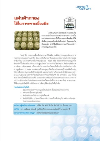 81
แผ่นผ้ากรอง
ใช้ในการเพาะเลี้ยงพืช
	 โดยทั่วไป การเพาะเลี้ยงพืชในภาชนะที่ปิดสนิท จะมีอัตราการแลกเปลี่ยนอากาศ
ระหว่างภายในและภายนอกต่ำ ส่งผลทำให้ปริมาณคาร์บอนไดออกไซด์ภายในต่ำ มีการสะสม
ก๊าซเอทิลีน และความชื้นภายในภาชนะสูง (95 - 100% RH) ส่งผลให้พืชมีการเจริญเติบโต
ผิดปกติทั้งในด้านสรีระวิทยาและสัณฐานวิทยา ในด้านสรีระวิทยาพบว่า พืชมีประสิทธิภาพ
การสังเคราะห์แสงลดลง เนื่องจากมีปริมาณคาร์บอนไดออกไซด์ภายในระบบปิดน้อย กลไก
การดูดน้ำของราก (water uptake) กลไกควบคุมการปิดเปิดปากใบและออร์กาเนลล์ที่เกี่ยวข้อง
กับการสังเคราะห์แสงของพืชทำงานผิดปกติ และในด้านสันฐานวิทยาพบว่า พืชมีลักษณะอวบน้ำ
(hyperhydricity) ใบมีการเจริญเติบโตและการพัฒนาที่ผิดปกติ เช่น มีการสร้าง wax ที่ผิวใบ
น้อย มีคลอโรฟิลล์ในปริมาณต่ำ ระบบรากมีการพัฒนาน้อยโดยเฉพาะรากแขนงและขนราก
แม้ว่าการให้แหล่งคาร์บอนอื่นทดแทนคาร์บอนไดออกไซด์ในอาหารเพาะเลี้ยง จะสามารถทำ
ให้พืชเจริญเติบโตได้ดี แต่ก็ยังพบอาการผิดปกติดังกล่าวเกิดขึ้นกับพืช
จุดเด่นของเทคโนโลยี :
	 •	 ช่วยให้พืชมีระบบรากเจริญเติบโตเป็นปกติ (ขั้นตอนของการออกราก)
	 • 	ลดการปนเปื้อนของจุลินทรีย์
	 • 	ช่วยให้พืชอวบน้ำมีการเจริญเติบโตปกติ
	 • 	ช่วยให้พืชมีอัตราการรอดชีวิตและอัตราการเจริญเติบโตสูงขึ้น หลังการย้ายปลูก 	
		 ในสภาพแวดล้อมภายนอก
หน่วยงานผู้ขอรับการถ่ายทอด : บริษัท ณิศาพันธุ์ จำกัด เมื่อวันที่ 31 มีนาคม 2551
นักวิจัย : ดร. เฉลิมพล เกิดมณี ศูนย์พันธุวิศวกรรมและเทคโนโลยีชีวภาพแห่งชาติ
สถานภาพทรัพย์สินทางปัญญา : ยื่นขอจดสิทธิบัตรในประเทศแล้ว
	 ได้พัฒนาแผ่นผ้ากรองที่สามารถเพิ่ม
การแลกเปลี่ยนการถ่ายเทอากาศระหว่างภายใน
และภายนอกภาชนะที่ใช้ในการเพาะเลี้ยงพืช ทำให้
พืชมีระบบรากเจริญเติบโตเป็นปกติ โดยเฉพาะใน
พืชอวบน้ำ ทำให้พืชมีอัตราการรอดชีวิตและอัตรา
การเจริญเติบโตสูงขึ้น
 