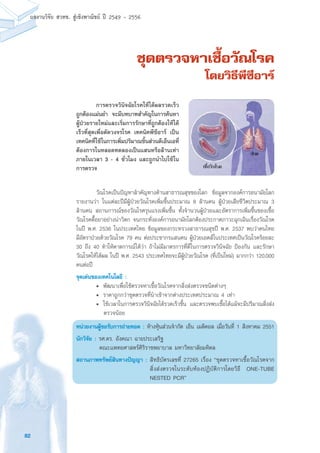 82
ผลงานวิจัย สวทช. สูเชิงพาณิชย ป 2549 - 2556
ชุดตรวจหาเชื้อวัณโรค
โดยวิธีพีซีอาร์
	 วัณโรคเป็นปัญหาสำคัญทางด้านสาธารณสุขของโลก ข้อมูลจากองค์การอนามัยโลก
รายงานว่า ในแต่ละปีมีผู้ป่วยวัณโรคเพิ่มขึ้นประมาณ 8 ล้านคน ผู้ป่วยเสียชีวิตประมาณ 3
ล้านคน สถานการณ์ของวัณโรครุนแรงเพิ่มขึ้น ทั้งจำนวนผู้ป่วยและอัตราการเพิ่มขึ้นของเชื้อ
วัณโรคดื้อยาอย่างน่าวิตก จนกระทั่งองค์การอนามัยโลกต้องประกาศภาวะฉุกเฉินเรื่องวัณโรค
ในปี พ.ศ. 2536 ในประเทศไทย ข้อมูลของกระทรวงสาธารณสุขปี พ.ศ. 2537 พบว่าคนไทย
มีอัตราป่วยด้วยวัณโรค 79 คน ต่อประชากรแสนคน ผู้ป่วยเอดส์ในประเทศเป็นวัณโรคร้อยละ
30 ถึง 40 ทำให้คาดการณ์ได้ว่า ถ้าไม่มีมาตรการที่ดีในการตรวจวินิจฉัย ป้องกัน และรักษา
วัณโรคให้ได้ผล ในปี พ.ศ. 2543 ประเทศไทยจะมีผู้ป่วยวัณโรค (ที่เป็นใหม่) มากกว่า 120,000
คนต่อปี
จุดเด่นของเทคโนโลยี :
	 •	 พัฒนาเพื่อใช้ตรวจหาเชื้อวัณโรคจากสิ่งส่งตรวจชนิดต่างๆ
	 •	 ราคาถูกกว่าชุดตรวจที่นำเข้าจากต่างประเทศประมาณ 4 เท่า
	 •	 ใช้เวลาในการตรวจวินิจฉัยได้รวดเร็วขึ้น และตรวจพบเชื้อได้แม้จะมีปริมาณสิ่งส่ง
ตรวจน้อย
หน่วยงานผู้ขอรับการถ่ายทอด : ห้างหุ้นส่วนจำกัด เอ็น เมดิคอล เมื่อวันที่ 1 สิงหาคม 2551
นักวิจัย : รศ.ดร. อังคณา ฉายประเสริฐ
	 คณะแพทยศาสตร์ศิริราชพยาบาล มหาวิทยาลัยมหิดล
สถานภาพทรัพย์สินทางปัญญา :	สิทธิบัตรเลขที่ 27265 เรื่อง “ชุดตรวจหาเชื้อวัณโรคจาก
สิ่งส่งตรวจในระดับห้องปฏิบัติการโดยวิธี ONE-TUBE
NESTED PCR”
	 การตรวจวินิจฉัยโรคให้ได้ผลรวดเร็ว
ถูกต้องแม่นยำ จะมีบทบาทสำคัญในการค้นหา
ผู้ป่วยรายใหม่และเริ่มการรักษาที่ถูกต้องให้ได้
เร็วที่สุดเพื่อตัดวงจรโรค เทคนิคพีซีอาร์ เป็น
เทคนิคที่ใช้ในการเพิ่มปริมาณชิ้นส่วนดีเอ็นเอที่
ต้องการในหลอดทดลองเป็นแสนหรือล้านเท่า
ภายในเวลา 3 - 4 ชั่วโมง และถูกนำไปใช้ใน
การตรวจ
 