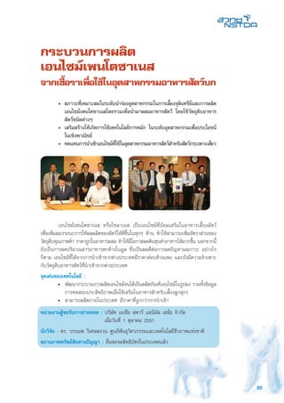 83
กระบวนการผลิต
เอนไซม์เพนโตซาเนส
จากเชื้อราเพื่อใช้ในอุตสาหกรรมอาหารสัตว์บก
	 เอนไซม์เพนโตซาเนส หรือไซลาเนส เป็นเอนไซม์ที่นิยมเสริมในอาหารเลี้ยงสัตว์
เพื่อเพิ่มสมรรถนะการให้ผลผลิตของสัตว์ให้ดีขึ้นในทุกๆ ด้าน ทำให้สามารถเพิ่มอัตราส่วนของ
วัตถุดิบคุณภาพต่ำ ราคาถูกในอาหารผสม ทำให้มีโอกาสลดต้นทุนค่าอาหารได้มากขึ้น นอกจากนี้
ยังเป็นการลดปริมาณสารอาหารตกค้างในมูล ซึ่งเป็นผลดีต่อการลดปัญหามลภาวะ อย่างไร
ก็ตาม เอนไซม์ที่ได้จากการนำเข้าจากต่างประเทศมีราคาค่อนข้างแพง และยังมีความจำเพาะ
กับวัตถุดิบอาหารสัตว์ที่นำเข้าจากต่างประเทศ
จุดเด่นของเทคโนโลยี :
•	 พัฒนากระบวนการผลิตเอนไซม์จนได้เป็นผลิตภัณฑ์เอนไซม์ในรูปผง รวมทั้งข้อมูล
การทดสอบประสิทธิภาพเมื่อใช้เสริมในอาหารสำหรับเลี้ยงลูกสุกร
•	 สามารถผลิตภายในประเทศ มีราคาที่ถูกกว่าการนำเข้า
หน่วยงานผู้ขอรับการถ่ายทอด : บริษัท เอเชีย สตาร์ แอนิมัล เฮล์ธ จำกัด
	 เมื่อวันที่ 1 ตุลาคม 2551
นักวิจัย : ดร. วรรณพ วิเศษสงวน ศูนย์พันธุวิศวกรรมและเทคโนโลยีชีวภาพแห่งชาติ
สถานภาพทรัพย์สินทางปัญญา : ยื่นขอจดสิทธิบัตรในประเทศแล้ว
	 •	 สภาวะที่เหมาะสมในระดับนำร่องอุตสาหกรรมในการเลี้ยงจุลินทรีย์และการผลิต
เอนไซม์เพนโตซาเนสโดยรวมเพื่อนำมาผสมอาหารสัตว์ โดยใช้วัตถุดิบอาหาร
สัตว์ชนิดต่างๆ
	 •	 เสริมสร้างให้เกิดการใช้เทคโนโลยีการหมัก ในระดับอุตสาหกรรมเพื่อประโยชน์
ในเชิงพาณิชย์
	 •	 ทดแทนการนำเข้าเอนไซม์ที่ใช้ในอุตสาหกรรมอาหารสัตว์สำหรับสัตว์กระเพาะเดี่ยว
 