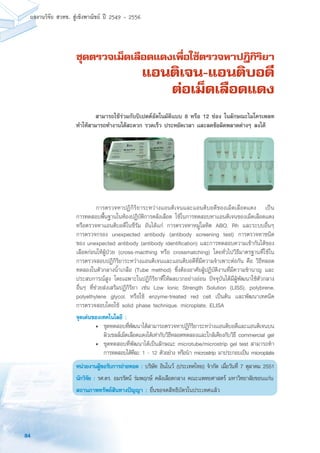 84
ผลงานวิจัย สวทช. สูเชิงพาณิชย ป 2549 - 2556
ชุดตรวจเม็ดเลือดแดงเพื่อใช้ตรวจหาปฎิกิริยา
แอนติเจน-แอนติบอดี
ต่อเม็ดเลือดแดง
	 การตรวจหาปฏิกิริยาระหว่างแอนติเจนและแอนติบอดีของเม็ดเลือดแดง เป็น
การทดสอบพื้นฐานในห้องปฏิบัติการคลังเลือด ใช้ในการทดสอบหาแอนติเจนของเม็ดเลือดแดง
หรือตรวจหาแอนติบอดีในซีรัม อันได้แก่ การตรวจหาหมู่โลหิต ABO, Rh และระบบอื่นๆ
การตรวจกรอง unexpected antibody (antibody screening test) การตรวจหาชนิด
ของ unexpected antibody (antibody identification) และการทดสอบความเข้ากันได้ของ
เลือดก่อนให้ผู้ป่วย (cross-macthing หรือ crossmatching) โดยทั่วไปวิธีมาตรฐานที่ใช้ใน
การตรวจสอบปฏิกิริยาระหว่างแอนติเจนและแอนติบอดีที่มีความจำเพาะต่อกัน คือ วิธีหลอด
ทดลองในตัวกลางน้ำเกลือ (Tube method) ซึ่งต้องอาศัยผู้ปฏิบัติงานที่มีความชำนาญ และ
ประสบการณ์สูง โดยเฉพาะในปฏิกิริยาที่ให้ผลบวกอย่างอ่อน ปัจจุบันได้มีผู้พัฒนาใช้ตัวกลาง
อื่นๆ ที่ช่วยส่งเสริมปฏิกิริยา เช่น Low Ionic Strength Solution (LISS), polybrene,
polyethylene glycol, หรือใช้ enzyme-treated red cell เป็นต้น และพัฒนาเทคนิค
การตรวจสอบโดยใช้ solid phase technique, microplate, ELISA
จุดเด่นของเทคโนโลยี :
•	 ชุดทดสอบที่พัฒนาได้สามารถตรวจหาปฏิกิริยาระหว่างแอนติบอดีและแอนติเจนบน
ผิวเซลล์เม็ดเลือดแดงได้เท่ากับวิธีหลอดทดลองและใกล้เคียงกับวิธี commercial gel
•	 ชุดทดสอบที่พัฒนาได้เป็นลักษณะ microtube/microstrip gel test สามารถทำ
การทดสอบได้ทีละ 1 - 12 ตัวอย่าง หรือนำ microstrip มาประกอบเป็น microplate
หน่วยงานผู้ขอรับการถ่ายทอด : บริษัท อินโนว์ (ประเทศไทย) จำกัด เมื่อวันที่ 7 ตุลาคม 2551
นักวิจัย : รศ.ดร. อมรรัตน์ ร่มพฤกษ์ คลังเลือดกลาง คณะแพทยศาสตร์ มหาวิทยาลัยขอนแก่น
สถานภาพทรัพย์สินทางปัญญา : ยื่นขอจดสิทธิบัตรในประเทศแล้ว
	 สามารถใช้ร่วมกับปิเปตต์อัตโนมัติแบบ 8 หรือ 12 ช่อง ในลักษณะไมโครเพลท
ทำให้สามารถทำงานได้สะดวก รวดเร็ว ประหยัดเวลา และลดข้อผิดพลาดต่างๆ ลงได้
 