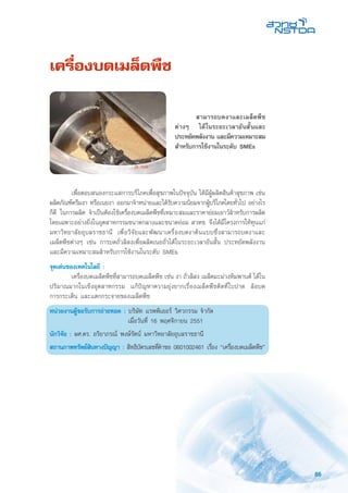 85
เครื่องบดเมล็ดพืช
	 เพื่อตอบสนองกระแสการบริโภคเพื่อสุขภาพในปัจจุบัน ได้มีผู้ผลิตสินค้าสุขภาพ เช่น
ผลิตภัณฑ์ครีมงา หรือเนยงา ออกมาจำหน่ายและได้รับความนิยมจากผู้บริโภคโดยทั่วไป อย่างไร
ก็ดี ในการผลิต จำเป็นต้องใช้เครื่องบดเมล็ดพืชที่เหมาะสมและราคาย่อมเยาว์สำหรับการผลิต
โดยเฉพาะอย่างยิ่งในอุตสาหกรรมขนาดกลางและขนาดย่อม สวทช. จึงได้มีโครงการให้ทุนแก่
มหาวิทยาลัยอุบลราชธานี เพื่อวิจัยและพัฒนาเครื่องบดงาต้นแบบซึ่งสามารถบดงาและ
เมล็ดพืชต่างๆ เช่น การบดถั่วลิสงเพื่อผลิตเนยถั่วได้ในระยะเวลาอันสั้น ประหยัดพลังงาน
และมีความเหมาะสมสำหรับการใช้งานในระดับ SMEs
จุดเด่นของเทคโนโลยี :
	 เครื่องบดเมล็ดพืชที่สามารถบดเมล็ดพืช เช่น งา ถั่วลิสง เมล็ดมะม่วงหิมพานต์ ได้ใน
ปริมาณมากในเชิงอุตสาหกรรม แก้ปัญหาความยุ่งยากเรื่องเมล็ดพืชติดที่ใบปาด ล้อบด
การกระเด็น และแตกกระจายของเมล็ดพืช
หน่วยงานผู้ขอรับการถ่ายทอด : บริษัท แรพพิเออร์ วิศวกรรม จำกัด
	 เมื่อวันที่ 16 พฤศจิกายน 2551
นักวิจัย : ผศ.ดร. อริยาภรณ์ พงษ์รัตน์ มหาวิทยาลัยอุบลราชธานี
สถานภาพทรัพย์สินทางปัญญา : สิทธิบัตรเลขที่คำขอ 0601002461 เรื่อง “เครื่องบดเมล็ดพืช”
	 สามารถบดงาและเมล็ดพืช
ต่างๆ ได้ในระยะเวลาอันสั้นและ
ประหยัดพลังงาน และมีความเหมาะสม
สำหรับการใช้งานในระดับ SMEs
 