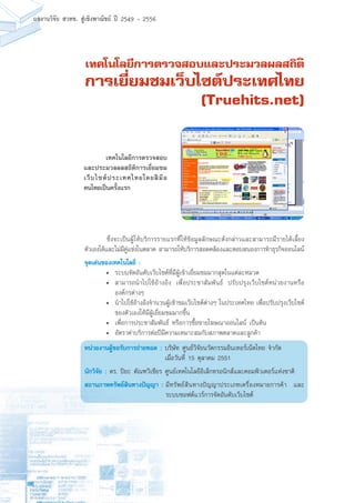 86
ผลงานวิจัย สวทช. สูเชิงพาณิชย ป 2549 - 2556
เทคโนโลยีการตรวจสอบและประมวลผลสถิติ
การเยี่ยมชมเว็บไซต์ประเทศไทย
(Truehits.net)
	 ซึ่งจะเป็นผู้ให้บริการรายแรกที่ให้ข้อมูลลักษณะดังกล่าวและสามารถมีรายได้เลี้ยง
ตัวเองได้และไม่มีคู่แข่งในตลาด สามารถให้บริการสอดคล้องและตอบสนองการทำธุรกิจออนไลน์
จุดเด่นของเทคโนโลยี :
•	 ระบบจัดอันดับเว็บไซต์ที่มีผู้เข้าเยี่ยมชมมากสุดในแต่ละหมวด
•	 สามารถนำไปใช้อ้างอิง เพื่อประชาสัมพันธ์ ปรับปรุงเว็บไซต์หน่วยงานหรือ
องค์กรต่างๆ
•	 นำไปใช้อ้างอิงจำนวนผู้เข้าชมเว็บไซต์ต่างๆ ในประเทศไทย เพื่อปรับปรุงเว็บไซต์
ของตัวเองให้มีผู้เยี่ยมชมมากขึ้น
•	 เพื่อการประชาสัมพันธ์ หรือการซื้อขายโฆษณาออนไลน์ เป็นต้น
•	 อัตราค่าบริการต่อปีมีความเหมาะสมกับสภาพตลาดและลูกค้า
หน่วยงานผู้ขอรับการถ่ายทอด : บริษัท ศูนย์วิจัยนวัตกรรมอินเทอร์เน็ตไทย จำกัด
	 เมื่อวันที่ 15 ตุลาคม 2551
นักวิจัย : ดร. ปิยะ ตัณฑวิเชียร ศูนย์เทคโนโลยีอิเล็กทรอนิกส์และคอมพิวเตอร์แห่งชาติ
สถานภาพทรัพย์สินทางปัญญา :	มีทรัพย์สินทางปัญญาประเภทเครื่องหมายการค้า และ
ระบบซอฟต์แวร์การจัดอันดับเว็บไซต์
	 เทคโนโลยีการตรวจสอบ
และประมวลผลสถิติการเยี่ยมชม
เว็บไซต์ประเทศไทยโดยฝีมือ
คนไทยเป็นครั้งแรก
 