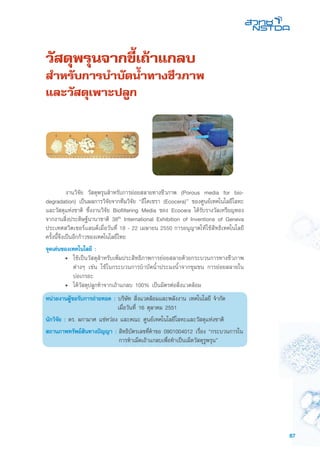 87
วัสดุพรุนจากขี้เถ้าแกลบ
สำหรับการบำบัดน้ำทางชีวภาพ
และวัสดุเพาะปลูก
	 งานวิจัย วัสดุพรุนสำหรับการย่อยสลายทางชีวภาพ (Porous media for bio-
degradation) เป็นผลการวิจัยจากทีมวิจัย “อีโคเซรา (Ecocera)” ของศูนย์เทคโนโลยีโลหะ
และวัสดุแห่งชาติ ซึ่งงานวิจัย Biofiltering Media ของ Ecocera ได้รับรางวัลเหรียญทอง
จากงานสิ่งประดิษฐ์นานาชาติ 38th International Exhibition of Inventions of Geneva
ประเทศสวิตเซอร์แลนด์เมื่อวันที่ 18 - 22 เมษายน 2550 การอนุญาตให้ใช้สิทธิเทคโนโลยี
ครั้งนี้จึงเป็นอีกก้าวของเทคโนโลยีไทย
จุดเด่นของเทคโนโลยี :
•	 ใช้เป็นวัสดุสำหรับเพิ่มประสิทธิภาพการย่อยสลายด้วยกระบวนการทางชีวภาพ
ต่างๆ เช่น ใช้ในกระบวนการบำบัดน้ำประมงน้ำจากชุมชน การย่อยสลายใน
บ่อเกรอะ
• 	ได้วัสดุปลูกทำจากเถ้าแกลบ 100% เป็นมิตรต่อสิ่งแวดล้อม
หน่วยงานผู้ขอรับการถ่ายทอด : บริษัท สิ่งแวดล้อมและพลังงาน เทคโนโลยี จำกัด
	 เมื่อวันที่ 16 ตุลาคม 2551
นักวิจัย : ดร. ผกามาศ แซ่หว่อง และคณะ ศูนย์เทคโนโลยีโลหะและวัสดุแห่งชาติ
สถานภาพทรัพย์สินทางปัญญา :	สิทธิบัตรเลขที่คำขอ 0901004012 เรื่อง “กระบวนการใน
การทำเม็ดเถ้าแกลบเพื่อทำเป็นเม็ดวัสดุรูพรุน”
 