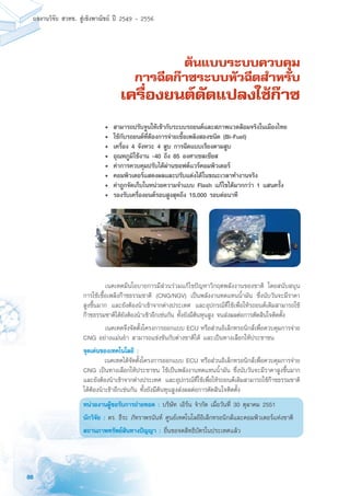 88
ผลงานวิจัย สวทช. สูเชิงพาณิชย ป 2549 - 2556
ต้นแบบระบบควบคุม
การฉีดก๊าซระบบหัวฉีดสำหรับ
เครื่องยนต์ดัดแปลงใช้ก๊าซ
	 เนคเทคมีนโยบายการมีส่วนร่วมแก้ไขปัญหาวิกฤตพลังงานของชาติ โดยสนับสนุน
การใช้เชื้อเพลิงก๊าซธรรมชาติ (CNG/NGV) เป็นพลังงานทดแทนน้ำมัน ซึ่งนับวันจะมีราคา
สูงขึ้นมาก และยังต้องนำเข้าจากต่างประเทศ และอุปกรณ์ที่ใช้เพื่อให้รถยนต์เดิมสามารถใช้
ก๊าซธรรมชาติได้ยังต้องนำเข้าอีกเช่นกัน ทั้งยังมีต้นทุนสูง จนส่งผลต่อการตัดสินใจติดตั้ง
	 เนคเทคจึงจัดตั้งโครงการออกแบบ ECU หรือส่วนอิเล็กทรอนิกส์เพื่อควบคุมการจ่าย
CNG อย่างแม่นยำ สามารถแข่งขันกับต่างชาติได้ และเป็นทางเลือกให้ประชาชน
จุดเด่นของเทคโนโลยี :
	 เนคเทคได้จัดตั้งโครงการออกแบบ ECU หรือส่วนอิเล็กทรอนิกส์เพื่อควบคุมการจ่าย
CNG เป็นทางเลือกให้ประชาชน ใช้เป็นพลังงานทดแทนน้ำมัน ซึ่งนับวันจะมีราคาสูงขึ้นมาก
และยังต้องนำเข้าจากต่างประเทศ และอุปกรณ์ที่ใช้เพื่อให้รถยนต์เดิมสามารถใช้ก๊าซธรรมชาติ
ได้ต้องนำเข้าอีกเช่นกัน ทั้งยังมีต้นทุนสูงส่งผลต่อการตัดสินใจติดตั้ง
หน่วยงานผู้ขอรับการถ่ายทอด : บริษัท เอิร์น จำกัด เมื่อวันที่ 30 ตุลาคม 2551
นักวิจัย : ดร. ธีระ ภัทราพรนันท์ ศูนย์เทคโนโลยีอิเล็กทรอนิกส์และคอมพิวเตอร์แห่งชาติ
สถานภาพทรัพย์สินทางปัญญา : ยื่นขอจดสิทธิบัตรในประเทศแล้ว
	 •	 สามารถปรับจูนให้เข้ากับระบบรถยนต์และสภาพแวดล้อมจริงในเมืองไทย
	 •	 ใช้กับรถยนต์ที่ต้องการจ่ายเชื้อเพลิงสองชนิด (Bi-Fuel)
	 •	 เครื่อง 4 จังหวะ 4 สูบ การฉีดแบบเรียงตามสูบ
	 •	 อุณหภูมิใช้งาน -40 ถึง 85 องศาเซลเซียส
	 •	 ค่าการควบคุมปรับได้ผ่านซอฟตแวร์คอมพิวเตอร์
	 •	 คอมพิวเตอร์แสดงผลและปรับแต่งได้ในขณะเวลาทำงานจริง
	 •	 ค่าถูกจัดเก็บในหน่วยความจำแบบ Flash แก้ไขได้มากกว่า 1 แสนครั้ง
	 •	 รองรับเครื่องยนต์รอบสูงสุดถึง 15,000 รอบต่อนาที
 