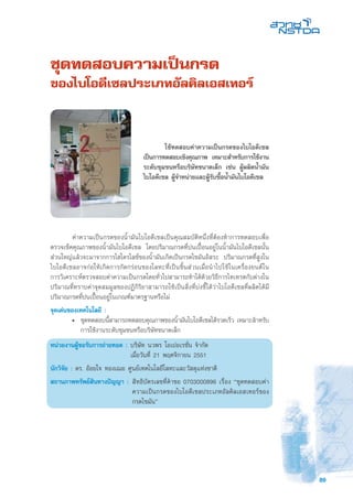 89
ชุดทดสอบความเป็นกรด
ของไบโอดีเซลประเภทอัลคิลเอสเทอร์
	 ค่าความเป็นกรดของน้ำมันไบโอดีเซลเป็นคุณสมบัติหนึ่งที่ต้องทำการทดสอบเพื่อ
ตรวจเช็คคุณภาพของน้ำมันไบโอดีเซล โดยปริมาณกรดที่ปนเปื้อนอยู่ในน้ำมันไบโอดีเซลนั้น
ส่วนใหญ่แล้วจะมาจากการไฮโดรไลซ์ของน้ำมันเกิดเป็นกรดไขมันอิสระ ปริมาณกรดที่สูงใน
ไบโอดีเซลอาจก่อให้เกิดการกัดกร่อนของโลหะที่เป็นชิ้นส่วนเมื่อนำไปใช้ในเครื่องยนต์ใน
การวิเคราะห์ตรวจสอบค่าความเป็นกรดโดยทั่วไปสามารถทำได้ด้วยวิธีการไทเทรตกับด่างใน
ปริมาณที่ทราบค่าจุดสมมูลของปฏิกิริยาสามารถใช้เป็นสิ่งที่บ่งชี้ได้ว่าไบโอดีเซลที่ผลิตได้มี
ปริมาณกรดที่ปนเปื้อนอยู่ในเกณฑ์มาตรฐานหรือไม่
จุดเด่นของเทคโนโลยี :
•	 ชุดทดสอบนี้สามารถทดสอบคุณภาพของน้ำมันไบโอดีเซลได้รวดเร็ว เหมาะสำหรับ
การใช้งานระดับชุมชนหรือบริษัทขนาดเล็ก
หน่วยงานผู้ขอรับการถ่ายทอด :	บริษัท นวพร โอเปอเรชั่น จำกัด
	 เมื่อวันที่ 21 พฤศจิกายน 2551
นักวิจัย : ดร. อ้อยใจ ทองเฌอ ศูนย์เทคโนโลยีโลหะและวัสดุแห่งชาติ
สถานภาพทรัพย์สินทางปัญญา :	สิทธิบัตรเลขที่คำขอ 0703000896 เรื่อง “ชุดทดสอบค่า
ความเป็นกรดของไบโอดีเซลประเภทอัลคิลเอสเทอร์ของ
กรดไขมัน”
	 ใช้ทดสอบค่าความเป็นกรดของไบโอดีเซล
เป็นการทดสอบเชิงคุณภาพ เหมาะสำหรับการใช้งาน
ระดับชุมชนหรือบริษัทขนาดเล็ก เช่น ผู้ผลิตน้ำมัน
ไบโอดีเซล ผู้จำหน่ายและผู้รับซื้อน้ำมันไบโอดีเซล
 