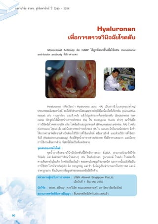 90
ผลงานวิจัย สวทช. สูเชิงพาณิชย ป 2549 - 2556
Hyaluronan
เพื่อการตรวจวินิจฉัยโรคตับ
	 Hyaluronan (เดิมเรียกว่า Hyaluronic acid; HA) เป็นสารชีวโมเลกุลขนาดใหญ่
ประเภทพอลิแซคคาไรด์ พบได้ทั่วร่างกายโดยเฉพาะอย่างยิ่งในเนื้อเยื่อที่เกี่ยวพัน (connective
tissue) เช่น กระดูกอ่อน และผิวหนัง แล้วไปถูกทำลายที่เซลล์ของตับ (Endothetial liver
cells) ปัจจุบันได้มีการนำเอาระดับของ HA ใน biological fluids ต่างๆ มาใช้เพื่อ
การวินิจฉัยโรคหลายชนิด เช่น โรคข้ออักเสบรูมาตอยด์ (Rheumatoid arthritis: RA) โรคตับ
(Cirrhosis) โรคมะเร็ง แต่เนื่องจากพบว่าระดับของ HA ใน serum มีปริมาณน้อยมาก จึงทำ
ให้การตรวจวัดมีความจำเป็นต้องใช้วิธีการที่ใช้เอนไซม์ หรือสารรังสี และด้วยวิธีการที่ใช้สาร
รังสี (Radioimmunoassay) ต้องใช้ชุดน้ำยาจากต่างประเทศ ซึ่งมีราคาแพงมาก และมีอายุ
การใช้งานสั้นมากด้วย จึงทำให้ไม่เป็นที่แพร่หลาย
จุดเด่นของเทคโนโลยี :
	 ชุดน้ำยาเพื่อตรวจวินิจฉัยโรคตับนี้ใช้หลักการของ ELISA สามารถนำมาใช้วิจัย
วินิจฉัย และติดตามการรักษาโรคต่างๆ เช่น โรคข้ออักเสบ รูมาตอยด์ โรคตับ โรคติดเชื้อ
ทางเดินหายในในเด็ก โรคข้อเสื่อมในม้า ตลอดจนโรคมะเร็งบางชนิด นอกจากนั้นแล้วยังเป็น
การใช้ประโยชน์จากวัตถุดิบ คือ กระดูกหมู และวัว ซึ่งมีอยู่เป็นจำนวนมากในประเทศ และมี
ราคาถูกมาก ซึ่งเป็นการเพิ่มมูลค่าของของเหลือใช้อีกด้วย
หน่วยงานผู้ขอรับการถ่ายทอด :	บริษัท Allswell Singapore Pte.Ltd.
	 เมื่อวันที่ 1 ธันวาคม 2550
นักวิจัย : รศ.ดร. ปรัชญา คงทวีเลิศ คณะแพทยศาสตร์ มหาวิทยาลัยเชียงใหม่
สถานภาพทรัพย์สินทางปัญญา : ยื่นขอจดสิทธิบัตรในประเทศแล้ว
	 Monoclonal Antibody ต่อ HABP ได้ถูกพัฒนาขึ้นเพื่อใช้แทน monoclonal
anti-biotin antibody ที่มีราคาแพง
 