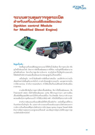 91
ระบบควบคุมการจุดระเบิด
สำหรับเครื่องยนต์ดีเซลดัดแปลง
(Ignition control Module
for Modified Diesel Engine)
ข้อมูลเบื้องต้น :
	 โดยพื้นฐานเครื่องยนต์ดีเซลถูกออกแบบมาให้ใช้กับน้ำมันดีเซล ซึ่งการจุดระเบิด หรือ
ลุกไหม้ในห้องเผาไหม้ เกิดจากการอัดเชื้อเพลิงผสมอากาศให้ร้อน จนถึงจุดที่เชื้อเพลิงสามารถ
ลุกไหม้ด้วยตัวเอง จังหวะในการดูด-อัด-ระเบิด-คาย ตามวัฏจักรคาร์โนได้ถูกคำนวณมาแล้ว
ให้สัมพันธ์กับอัตราส่วนผสมเชื้อเพลิงและขนาดของลูกสูบในเครื่องยนต์นั้นๆ
	 แต่ในปัจจุบัน ราคาน้ำมันดีเซลมีการเพิ่มขึ้นอย่างต่อเนื่อง และมีคำทำนายว่าจะยิ่ง
เพิ่มต่อไปอย่างไม่สิ้นสุดในเวลาอันใกล้ ความจำเป็นของผู้ประกอบธุรกิจ และอุตสาหกรรมใน
การใช้ยานพาหนะ สำหรับการขนส่งเดินทาง ทำให้ต้องใช้เครื่องยนต์ดีเซลสำหรับขับเคลื่อน
ยานพาหนะ
	 ทางเลือกที่สำคัญในการลดการพึ่งพาเชื้อเพลิงดีเซล คือการใช้เชื้อเพลิงทดแทน คือ
ก๊าซธรรมชาติ (NGV) หรือก๊าซปิโตรเลียมเหลว (LPG) ที่มีราคาถูกกว่ามาก แต่การเปลี่ยน
เชื้อเพลิงที่มีคุณสมบัติต่างออกไปให้กับเครื่องยนต์นั้นๆ ก็จะเกิดผลคือ จังหวะการทำงานจะ
คลาดเคลื่อนไปจากจุดที่ออกแบบไว้ ทำให้มีประสิทธิภาพต่ำ หรือถึงขั้นที่ไม่สามารถทำงานได้
	 สำหรับการดัดแปลงเครื่องยนต์ดีเซลให้ใช้กับเชื้อเพลิงก๊าซ เทคนิคพื้นฐานที่ใช้งาน
กันแพร่หลายในปัจจุบัน คือ แปลงการทำงานของเครื่องยนต์แบบจุดระเบิดด้วยตนเองจาก
การอัด มาเป็นเครื่องยนต์ที่จุดระเบิดด้วยประกายไฟ (Spark Ignition Engine) โดยลดกำลังอัด
ด้วยการเพิ่มความจุของกระบอกสูบของเครื่องยนต์ และเพิ่มอุปกรณ์จุดระเบิดที่ควบคุมการจุด
ระเบิดด้วยอิเล็กทรอนิกส์
 