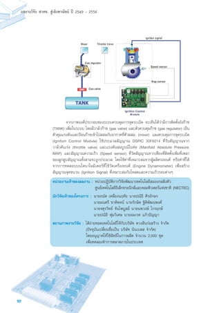 92
ผลงานวิจัย สวทช. สูเชิงพาณิชย ป 2549 - 2556
	 จากภาพองค์ประกอบของระบบควบคุมการจุดระเบิด จะเห็นได้ว่ามีการติดตั้งถังก๊าซ
(TANK) เพิ่มในระบบ โดยมีวาล์วก๊าซ (gas valve) และตัวควบคุมก๊าซ (gas regulator) เป็น
ตัวคุมแรงดันและป้อนก๊าซเข้าไปผสมกับอากาศที่ตัวผสม (mixer) แผงควบคุมการจุดระเบิด
(Ignition Control Module) ใช้ประมวลสัญญาณ DSPIC 30F6014 ที่รับสัญญาณจาก
วาล์วคันเร่ง (throttle valve) และแรงดันสมบูรณ์ในท่อ (Manifold Absolute Pressure,
MAP) และสัญญาณความเร็ว (Speed sensor) ที่วัดสัญญาณจากเฟืองที่ติดตั้งเพิ่มที่เพลา
ของลูกสูบสัญญาณทั้งสามจะถูกประมวล โดยใช้ค่าที่เหมาะสมจากผู้ผลิตรถยนต์ หรือค่าที่ได้
จากการทดสอบบนไดนาโมมิเตอร์ที่ใช้วัดเครื่องยนต์ (Engine Dynamometer) เพื่อสร้าง
สัญญาณจุดชนวน (Ignition Signal) ที่เหมาะสมกับโหลดและความเร็วรอบต่างๆ
หน่วยงานเจ้าของผลงาน :	หน่วยปฎิบัติการวิจัยพัฒนาเทคโนโลยีสมองกลฝังตัว
	 ศูนย์เทคโนโลยีอิเล็กทรอนิกส์และคอมพิวเตอร์แห่งชาติ (NECTEC)
นักวิจัยเจ้าของโครงการ :	นายถนัด เหลืองนฤทัย นายปณิธิ ศิรอักษร
	 นายมนตรี ชาติพจน์ นายรักษิต ฐิติพัฒนพงศ์
	 นายจตุรวิทย์ จันไพบูลย์ นายนพวงษ์ ไกรฤกษ์
	 นายปณิธิ พุ่มวิเศษ นายอมเรศ แก้วปัญญา
สถานภาพงานวิจัย :	ได้ถ่ายทอดเทคโนโลยีให้กับบริษัท ตวงสินก่อสร้าง จำกัด
(ปัจจุบันเปลี่ยนชื่อเป็น บริษัท นินเบลส จำกัด)
โดยอนุญาตให้ใช้สิทธิในการผลิต จำนวน 2,000 ชุด
เพื่อทดลองทำการตลาดภายในประเทศ
 