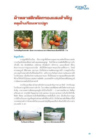 93
ผ้าพลาสติกคัดกรองแสงสำคัญ
คลุมโรงเรือนเพาะปลูก
ข้อมูลเบื้องต้น :
	 การปลูกพืชในโรงเรือน เป็นการปลูกพืชโดยควบคุมสภาพแวดล้อมให้เหมาะสมต่อ
การเจริญเติบโตของพืชอย่างสม่ำเสมอตลอดฤดูปลูก จึงทำให้สามารถผลิตพืชที่มีอายุการเก็บ
เกี่ยวสั้น เช่น ผักสลัดสีแดง เรดโครอล ผักสลัดแก้ว พริกหวาน และมะเขือเทศ ที่ล้วน
ต้องการระบบการปลูกแบบประณีต เพื่อให้ได้ตามคุณภาพและปริมาณที่ต้องการ โดยมี
ความสมบูรณ์ มีสีสวยสด และกรอบ อีกทั้งยังสามารถผลิตนอกฤดูกาลได้ การคลุมโรงเรือน
เพาะปลูกด้วยพลาสติกเป็นที่นิยมโดยทั่วไป แต่ก็อาจจะเกิดปัญหาเช่นความเข้มแสงภายใต้
โรงเรือนลดลง เมื่อเทียบกับความเข้มแสงภายนอก ทั้งนี้เป็นผลมาจากคุณสมบัติของพลาสติก
ที่นำมาใช้กันทั่วไปไม่เหมาะสมต่อการผลิตพืช และส่งผลให้การเจริญเติบโตของพืชไม่สมบูรณ์
การติดดอกออกผลไม่เป็นไปตามปกติ
	 งานวิจัยและพัฒนาผ้าพลาสติกคัดกรองแสงสำคัญจากดวงอาทิตย์ สำหรับคลุม
โรงเรือนเพาะปลูกได้ประสบความสำเร็จ ในการพัฒนาแผ่นฟิล์มพลาสติกใสคัดกรองช่วงแสง
สำคัญ สามารถลดการเพิ่มของอุณหภูมิภายในโรงเรือนได้้ 1 - 3 องศาเซลเซียส ดร. จิตติ์พร
เครือเนตร ดร. ธรรมรัตน์ ปัญญธรรมาภรณ์ และคณะ ย่นระยะเวลาของการเก็บเกี่ยวให้เร็วขึ้น
พืชผัก พืชผล และไม้ผลขนาดเล็กที่ผลิตได้มีคุณภาพเพิ่มขึ้นถึง 25% เมื่อเทียบกับการปลูก
ภายใต้โรงเรือนเพาะปลูกที่คลุมด้วยผ้าพลาสติกที่มีขายทั่วไป อีกทั้งผ้าพลาสติกที่พัฒนาขึ้นมี
ราคาต่อหน่วยต่ำกว่าผ้าพลาสติกใสกรองแสงสำคัญที่มีคุณสมบัติเท่าเทียมกันที่นำเข้าจากต่าง
ประเทศถึง 6 เท่า
โรงเรือนที่คลุมดวยพลาสติก เอ็มเทค สามารถยนระยะเวลาการติดดอกของมะเขือเทศไดเร็วขึ้น 7 วัน
ปญหาจากการฉีกขาดของพลาสติกทั่วไปโรงเรือนเพาะชำตนแบบ
 