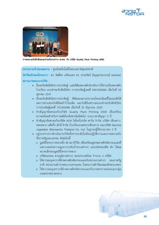 95
หน่วยงานเจ้าของผลงาน : ศูนย์เทคโนโลยีโลหะและวัสดุแห่งชาติ	
นักวิจัยเจ้าของโครงการ : ดร. จิตติ์พร เครือเนตร ดร. ธรรมรัตน์ ปัญญธรรมาภรณ์ และคณะ
สถานภาพของงานวิจัย :
• 	ยื่นขอรับสิทธิบัตรการประดิษฐ์ : แผ่นฟิล์มพลาสติกสำหรับการใช้งานเป็นพลาสติก
โรงเรือน แบบคำขอรับสิทธิบัตร การประดิษฐ์เลขที่ 0401004094 เมื่อวันที่ 20
ตุลาคม 2547
• 	ยื่นขอรับสิทธิบัตรการประดิษฐ์ : ฟิล์มของสารประกอบไทเทเนียมที่ใสและดัดได้
ลดการผ่านของรังสีอัลตร้าไวโอเล็ต และรังสีอินฟาเรดแบบคำขอรับสิทธิบัตร
การประดิษฐ์เลขที่ 701003089 เมื่อวันที่ 22 มิถุนายน 2550
• 	ทำสัญญาข้อตกลงกับบริษัท Quality Pack Printing 2000 เพื่อเตรียม
ความพร้อมสำหรับการผลิตในเชิงพาณิิชย์ต่อไป ระยะเวลาสัญญา 2 ปี
• 	ทำสัญญาข้อตกลงกับบริษัท ACK ไฮโดรโปรนิค ฟาร์ม จำกัด, บริษัท เชียงดาว-
ดอยหลวง แพ็คกิ้ง เฮ้าส์ จำกัด (โรงเรียนเกษตรกรเชียงดาว) และบริษัท Seminis
vegetable (Monsanto) Thailand Co. Ltd. ในฐานะผู้ใช้ระยะเวลา 2 ปี
•	 อยู่ระหว่างการดำเนินงานวิจัยทั้งจากระดับในห้องปฏิบัติการและภาคสนามกับ
ทั้งภาครัฐและเอกชน ดังต่อไปนี้
o 	มูลนิธิโครงการหลวงทั้ง 38 สถานีวิจัย เพื่อเตรียมสูตรพลาสติกคัดกรองแสงที่
เหมาะสมกับความสูงจากระดับน้ำทะเลต่างๆ และชนิดของพืช ผัก ไม้ผล
ขนาดเล็กของมูลนิธิโครงการหลวง
o 	บริษัทเอกชน ตามภูมิภาคต่างๆ ของประเทศไทย จำนวน 4 บริษัท
o 	ให้ความอนุเคราะห์ผ้าพลาสติกคัดกรองแสงกับหน่วยงานต่างๆ ของภาครัฐ
อาทิ หน่วยงานตำรวจตระเวนชายแดน ในพระราชดำริของสมเด็จพระเทพฯ
o 	ให้ความอนุเคราะห์ผ้าพลาสติกคัดกรองแสงกับเกษตรรายย่อยและกลุ่ม
เกษตรกรขนาดกลาง
การลงนามบันทึกขอตกลงรวมกันระหวาง สวทช. กับ บริษัท Quality Pack Printing 2000
 