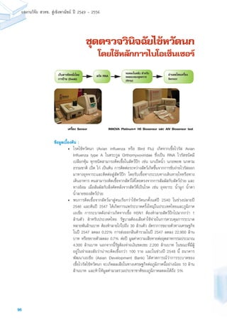 96
ผลงานวิจัย สวทช. สูเชิงพาณิชย ป 2549 - 2556
ชุดตรวจวินิจฉัยไข้หวัดนก
โดยใช้หลักการไบโอเซ็นเซอร์
ข้อมูลเบื้องต้น :
• 	โรคไข้หวัดนก (Avian influenza หรือ Bird Flu) เกิดจากเชื้อไวรัส Avian
Influenza type A ในตระกูล Orthomyxoviridae ซึ่งเป็น RNA ไวรัสชนิดมี
เปลือกหุ้ม ทุกชนิดสามารถติดเชื้อในสัตว์ปีก เช่น นกเป็ดน้ำ นกอพยพ นกตาม
ธรรมชาติ เป็ด ไก่ เป็นต้น การติดต่อระหว่างสัตว์เกิดขึ้นจากการขับถ่ายไวรัสออก
มาทางอุจจาระและติดต่อสู่สัตว์ปีก โดยรับเชื้อทางระบบทางเดินหายใจหรือทาง
เดินอาหาร คนสามารถติดเชื้อจากสัตว์ได้โดยตรงจากการสัมผัสกับสัตว์ป่วย และ
ทางอ้อม เมื่อสัมผัสกับสิ่งคัดหลั่งจากสัตว์ที่เป็นโรค เช่น อุจจาระ น้ำมูก น้ำตา
น้ำลายของสัตว์ป่วย
• 	พบการติดเชื้อจากสัตว์มาสู่คนเรียกว่าไข้หวัดนกตั้งแต่ปี 2540 ในช่วงปลายปี
2546 และต้นปี 2547 ได้เกิดการแพร่ระบาดครั้งใหญ่ในประเทศไทยและภูมิภาค
เอเชีย การระบาดดังกล่าวเกิดจากเชื้อ H5N1 ต้องทำลายสัตว์ปีกไปมากกว่า 1
ล้านตัว สำหรับประเทศไทย รัฐบาลต้องเสียค่าใช้จ่ายในการควบคุมการระบาด
หลายพันล้านบาท ต้องทำลายไก่ไปถึง 30 ล้านตัว อัตราการขยายตัวทางเศรษฐกิจ
ในปี 2547 ลดลง 0.22% การส่งออกสินค้ารวมในปี 2547 ลดลง 22,900 ล้าน
บาท หรือขยายตัวลดลง 0.7% ต่อปี มูลค่าความเสียหายต่ออุตสาหกรรมประมาณ
4,300 ล้านบาท นอกจากนี้รัฐต้องจ่ายเงินชดเชย 2,200 ล้านบาท ในขณะที่มีผู้
อยู่ในข่ายสงสัยว่าน่าจะติดเชื้อกว่า 100 ราย และในช่วงปี 2548 นี้ ธนาคาร
พัฒนาเอเชีย (Asian Development Bank) ได้คาดการณ์ว่าการระบาดของ
เชื้อไวรัสไข้หวัดนก จะเกิดผลเสียในทางเศรษฐกิจต่อภูมิภาคนี้อย่างน้อย 10 ล้าน
ล้านบาท และทำให้มูลค่ามวลรวมประชาชาติของภูมิภาคลดลงได้ถึง 5%
ยดโง่ัลหดัคราสบ็กเ
)bawS(ยาปราก
บัรหำสบัลตนใงลดยห
จวรตดุชงอขบอสดท
(Strip)
งอ่ืรคเยดโลผนาอ
Sensor
ANRดักส
rosneSงอ่ืรคเINNOVA Platinum® H5 Biosensor และ AIV Biosensor testเครื่อง Sensor
บัรหำสบัลตนใงลดยห
จวรตดุชงอขบอสดท
(Strip)
งอ่ืรคเยดโลผนาอ
Sensor
ANRดักส
rosneSงอ่ืรคเm® H5 Biosensor และ AIV Biosensor test
ยดโง่ัลหดัคราสบ็กเ
)bawS(ยาปราก
บัรหำสบัลตนใงลดยห
จวรตดุชงอขบอสดท
(Strip)
โลผนาอ
Sensor
ANRดักส
osneSงอ่ืรคเINNOVA Platinum® H5 Biosensor และ AIV Biosensor testINNOVA Platinum® H5 Biosensor และ AIV Biosensor test
 