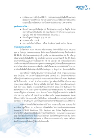 97
•	 การพัฒนาชุดตรวจไข้หวัดนกได้สำเร็จ จะช่วยลดการสูญเสียในสัตว์ปีกและในคน
เนื่องจากทราบผลได้ภายใน 15 นาที และสามารถลดค่าใช้จ่ายในการรักษาผู้ป่วย
และผู้ติดเชื้อไวรัสไข้หวัดนก ค่ายาโอเซลทามิเวียประมาณ 1,200 บาท/คน
จุดเด่นของงานวิจัย :
• 	มีความจำเพาะสูงกับไวรัสกลุ่ม H5 ซึ่งกำลังแพร่ระบาดอยู่ ณ ปัจจุบัน ทั่วโลก
สามารถจำแนกได้ว่าเป็นชนิด H5 ขณะที่ชุดตรวจปัจจุบัน (Immunochroma-
tography หรือ IC) ทราบผลเพียงว่าเป็น Influenza A
• 	มีความไวสูงกว่าวิธีปัจจุบัน (IC) 100 เท่า
• 	ทราบผลภายใน 15 นาที
• 	สามารถเก็บตัวอย่างได้นาน 1 เดือน ก่อนนำมาอ่านผลด้วยเครื่อง Sensor
รายละเอียดของงานวิจัย :
	 โรคไข้หวัดนก (Avian influenza หรือ Bird Flu) เกิดจากเชื้อไวรัส Avian Influenza
type A ในตระกูล Orthomyxoviridae ซึ่งเป็น RNA ไวรัสชนิดมีเปลือกหุ้ม โดยมีแอนติเจน
ที่ผิวที่สำคัญ ได้แก่ Hemagglutinin (H) มี 16 ชนิด และ Neuraminidase (N) มี 9 ชนิด ทุก
ชนิดสามารถติดเชื้อในสัตว์ปีก เช่น นกเป็ดน้ำ นกอพยพ นกตามธรรมชาติ เป็ด ไก่ เป็นต้น
ส่วนการติดเชื้อในมนุษย์เกิดจากเชื้อชนิด H1, H2, H3 และ N1, N2 การติดต่อระหว่างสัตว์
เกิดขึ้นจากการขับถ่ายไวรัสออกมาทางอุจจาระและติดต่อสู่สัตว์ปีกโดยรับเชื้อทางระบบทางเดิน
หายใจหรือทางเดินอาหารคนสามารถติดเชื้อจากสัตว์ได้โดยตรง จากการสัมผัสกับสัตว์ป่วย และ
ทางอ้อมเมื่อสัมผัสกับสิ่งคัดหลั่งจากสัตว์ที่เป็นโรคเช่นอุจจาระ น้ำมูก น้ำตา น้ำลายของสัตว์ป่วย
	 พบการติดเชื้อจากสัตว์มาสู่คนเรียกว่าไข้หวัดนกตั้งแต่ปี 2540 การระบาดพบหลาย
ชนิด ได้แก่ H5, H7 และ H9 ในช่วงปลายปี 2546 และต้นปี 2547 ได้เกิดการแพร่ระบาด
ครั้งใหญ่ในประเทศไทยและภูมิภาคเอเชีย การระบาดดังกล่าวเกิดจากเชื้อ H5N1 ต้องทำลาย
สัตว์ปีกไปมากกว่า 1 ล้านตัว สำหรับประเทศไทย รัฐบาลต้องเสียค่าใช้จ่ายในการควบคุม
การระบาดหลายพันล้านบาท ต้องทำลายไก่ไปถึง 30 ล้านตัว อัตราการขยายตัวทางเศรษฐกิจ
ในปี 2547 ลดลง 0.22% การส่งออกสินค้ารวมในปี 2547 ลดลง 22.9 พันล้านบาท หรือ
ขยายตัวลดลง 0.7% ต่อปี มูลค่าความเสียหายต่ออุตสาหกรรมประมาณ 4.3 พันล้านบาท
นอกจากนี้รัฐต้องจ่ายเงินชดเชย 2,200 ล้านบาท ในขณะที่มีผู้อยู่ในข่ายสงสัยว่าน่าจะติดเชื้อ
กว่า 100 ราย และในช่วงปี 2548 นี้ ธนาคารพัฒนาเอเชีย (Asian Development Bank)
ได้คาดการณ์ว่าการระบาดของเชื้อไวรัสไข้หวัดนก จะเกิดผลเสียในทางเศรษฐกิจต่อภูมิภาคนี้
อย่างน้อย 10 ล้านล้านบาท และทำให้มูลค่ามวลรวมประชาชาติของภูมิภาคลดลงได้ถึง 5%
	 การตรวจวินิจฉัยโรคไข้หวัดนกมีหลายวิธี ได้แก่ การเพาะเชื้อ (Viral culture) ซึ่งมี
ความจำเพาะสูง ใช้เวลา 5 - 10 วัน และการใช้เทคนิคอื่นๆ ได้แก่ เทคนิค Immunochroma-
tography, RT-PCR, Real-time PCR, Serology และ ELISA ปัจจุบันประเทศไทย
สามารถพัฒนาเป็นชุดตรวจวินิจฉัยอย่างรวดเร็วโดยใช้เทคนิค Immunochromatography
(IC) ซึ่งถูกใช้อย่างแพร่หลาย ทั้งในคนและในสัตว์ปีก อย่างไรก็ตามชุดตรวจแบบ IC ยังมีข้อ
จำกัดคือทราบผลเพียงว่าเป็น Influenza A ยังไม่สามารถแยกชนิดว่าเป็น H5N1 แต่โดยจะ
ต้องนำไปทดสอบต่อในห้องปฏิบัติการอีกขั้นตอนหนึ่ง
 