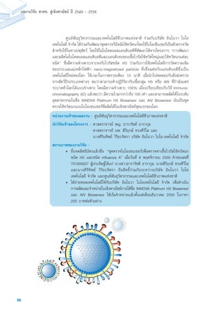 98
ผลงานวิจัย สวทช. สูเชิงพาณิชย ป 2549 - 2556
	 ศูนย์พันธุวิศวกรรมและเทคโนโลยีชีวภาพแห่งชาติ ร่วมกับบริษัท อินโนวา ไบโอ
เทคโนโลยี จำกัด ได้ร่วมกันพัฒนาชุดตรวจวินิจฉัยไข้หวัดนกโดยใช้ไบโอเซ็นเซอร์เป็นตัวตรวจวัด
สำหรับใช้ในทางปศุสัตว์ โดยใช้โมโนโคลนอลแอนติบอดีที่พัฒนาได้จากโครงการ “การพัฒนา
และผลิตโมโนโคลนอลแอนติบอดีและแอนติเจนของเชื้อไวรัสไข้หวัดใหญ่และไข้หวัดนกแต่ละ
ชนิด” ซึ่งมีความจำเพาะเจาะจงกับไวรัสชนิด H5 ร่วมกับการใช้เทคโนโลยีการวัดความเข้ม
ของกระแสแม่เหล็กไฟฟ้า nano-magnetized particle ที่เชื่อมต่อกับแอนติบอดีซึ่งเป็น
เทคโนโลยีใหม่ของโลก ใช้เวลาในการตรวจเพียง 15 นาที เมื่อนำไปทดสอบกับสิ่งส่งตรวจ
จากสัตว์ปีกประเภทต่างๆ พบว่าสามารถทำปฏิกิริยากับเชื้อกลุ่ม H5 หรือ AIV ที่กำลังแพร่
ระบาดทั่วโลกได้แบบจำเพาะ โดยมีความจำเพาะ 100% เมื่อเปรียบเทียบกับวิธี Immuno-
chromatography (IC) แล้วพบว่า มีความไวมากกว่าถึง 100 เท่า และสามารถผลิตได้ในระดับ
อุตสาหกรรมในชื่อ INNOVA Platinum H5 Biosensor และ AIV Biosensor นับเป็นชุด
ตรวจไข้หวัดนกแบบไบโอเซนเซอร์ที่ผลิตได้ในเชิงพาณิชย์ชุดแรกของโลก
หน่วยงานเจ้าของผลงาน : ศูนย์พันธุวิศวกรรมและเทคโนโลยีชีวภาพแห่งชาติ
นักวิจัยเจ้าของโครงการ :	ศาสตราจารย์ พญ. ธารารัชต์ ธารากุล
ศาสตราจารย์ นพ. สิริฤกษ์ ทรงศิวิไล และ
นางศิรินทิพย์ วิริยะจิตรา บริษัท อินโนวา ไบโอ-เทคโนโลยี จำกัด
สถานภาพของงานวิจัย :
• 	ยื่นจดสิทธิบัตรแล้วชื่อ “ชุดตรวจไบโอเซนเซอร์เพื่อตรวจหาเชื้อไวรัสไข้หวัดนก
ชนิด H5 และชนิด influenza A” เมื่อวันที่ 6 พฤศจิกายน 2550 คำขอเลขที่
701005627 ผู้ประดิษฐ์ได้แก่ นางสาวธารารัชต์ ธารากุล, นายสิริฤกษ์ ทรงศิวิไล
และนางศิริทิพย์ วิริยะจิตรา ถือสิทธิ์ร่วมกันระหว่างบริษัท อินโนวา ไบโอ
เทคโนโลยี จำกัด และศูนย์พันธุวิศวกรรมและเทคโนโลยีชีวภาพแห่งชาติ
•	 ได้ถ่ายทอดเทคโนโลยีให้กับบริษัท อินโนวา ไบโอเทคโนโลยี จำกัด เพื่อดำเนิน
การผลิตและจำหน่ายในเชิงพาณิชย์ภายใต้ชื่อ INNOVA Platinum H5 Biosensor
และ AIV Biosensor ได้เริ่มจำหน่ายแล้วตั้งแต่เดือนธันวาคม 2550 ในราคา
250 บาทต่อตัวอย่าง
 