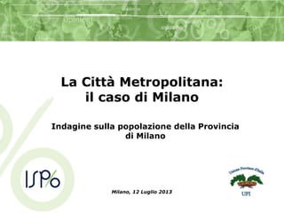 La Città Metropolitana:
il caso di Milano
Indagine sulla popolazione della Provincia
di Milano
Milano, 12 Luglio 2013
 