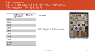 [2] Proof - Experiences:
실은 그 전화를 2020년에 받을 예정이라고 가정해보지요:
이력서(Resume) ‘미리’ 만들어보기
Specialties:
Other Experiences & Achievements:
(c) 2013 Hoh Kim 10
Professional
Experiences
Education
2020
2019
2018
2017
2016
2015
2014
2013
2012 &
Before
Peter Blake, A museum for myself (1982)
 