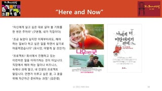 “Here and Now”
“자신에게 살고 싶은 대로 살아 볼 기회를
한 번은 주어라” (구본형, 내가 직업이다)
“조금 늦었다 싶지만 이제부터라도, 해야
하는 일보다 하고 싶은 일을 하면서 살기로
마음먹었습니다” (유시민, 어떻게 살 것인가)
“프로젝트? 회사에서 진행하고 있는
이런저런 일을 이야기하는 것이 아닙니다.
직장에서 해야 하는 일이나 비즈니스,
숙제나 과제 말고, 내 인생의 프로젝트
말입니다. 언젠가 이루고 싶은 꿈, 그 꿈을
위해 차근차근 준비하는 과정.” (김은령)
(c) 2013 Hoh Kim 18
 