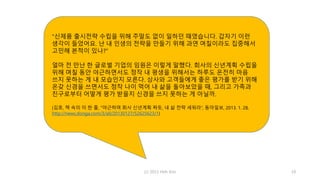 (c) 2013 Hoh Kim 19
“신제품 출시전략 수립을 위해 주말도 없이 일하던 때였습니다. 갑자기 이런
생각이 들었어요. 난 내 인생의 전략을 만들기 위해 과연 며칠이라도 집중해서
고민해 본적이 있나?”
얼마 전 만난 한 글로벌 기업의 임원은 이렇게 말했다. 회사의 신년계획 수립을
위해 며칠 동안 야근하면서도 정작 내 평생을 위해서는 하루도 온전히 마음
쓰지 못하는 게 내 모습인지 모른다. 상사와 고객들에게 좋은 평가를 받기 위해
온갖 신경을 쓰면서도 정작 나이 먹어 내 삶을 돌아보았을 때, 그리고 가족과
친구로부터 어떻게 평가 받을지 신경을 쓰지 못하는 게 아닐까.
(김호, 책 속의 이 한 줄, “야근하며 회사 신년계획 짜듯, 내 삶 전략 세워라”, 동아일보, 2013. 1. 28,
http://news.donga.com/3/all/20130127/52625623/1)
 