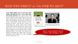 “앞으로 무엇이 유망한가?” vs. “나는 무엇을 하고 싶은가?”
“커리어 개발에 실패하는 가장 큰 요인은 어떤 직업이
유망할지 예측 못해서라기보다는 ‘자기가 정말로 원하는
것’이 무엇인지 몰라서이다. 설사 ‘유망하지 않은’ 분야라
하더라도 좋아하고 잘하는 일을 중심으로 찾다 보면
성공의 가능성은 높아지기 마련이다. 얼마 전 알게 된 한
사람은 10여 년을 ‘월급을 마약처럼 받으며’ 직장에 다녔다.
하지만 사무실에서부터 컴퓨터 파일까지 단순하고
깔 끔 하 게 정 리 하 는 것 을 좋 아 하 고 잘 하 던 그 는
‘정리컨설턴트’라는 새로운 직업을 국내에 소개하며
사업을 시작했고 많은 주목을 받고 있다. 단순히 청소를
대신 해주는 것이 아닌, 정리정돈의 철학과 습관을
길러주는 역할을 하며 고객의 생산성을 높이는 데 긍정적
영향력을 행사한다. 자신이 원하는 것이 무엇인지 찾고,
과감하게 우리나라에는 없는 직업을 시작한 그의 용기는
결국 확실한 커리어로 연결되고 있다.” (김호, ‘직장생활을
시작하는 너에게’ 2012. 2. 20)
(c) 2013 Hoh Kim 5
사진출처: http://makeceo.com/
㈜ 베리굿정리컨설팅 윤선현 대표
‘직장’은 나를 보호해주지 않지만,
‘직업’은 나를 보호해줄 수 있다.
 
