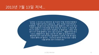 2013년 7월 13일 저녁…
(c) 2013 Hoh Kim 8
“김차장. 나 인사부 김 부장이야. 잘 지내지? 주말 저녁에 전화해서
미안해. 다음주 휴가라고 들었는데… 실은, 어려운 이야기하려고
전화했어… 잘 알다시피 지금 업계사정은 물론이고, 특히 우리 회사
사정이 힘들어서 구조조정을 하게 되었는데, 자네가 그 대상자 중
하나가 되었어. 나 이런 이야기 전달하는 것 힘들지만, 그래도 자네
휴가 가기 전에 말해주는 것이 나을 것 같아서… 7월말까지만 회사
나오고, 8월말까지는 월급 나갈 테니까, 빨리 살 길 알아보라고.
웬만하면 내가 다른 회사라도 알아봐주고 싶은데, 다른 회사들도
사정이 뻔하니까 말이지… 이것저것 정리와 퇴직금 등은 나중에
나를 찾아와. 휴가 다녀와서 봐.”
 