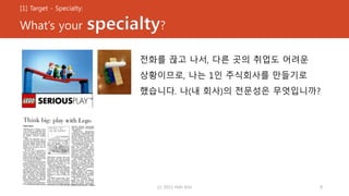 [1] Target - Specialty:
What’s your specialty?
전화를 끊고 나서, 다른 곳의 취업도 어려운
상황이므로, 나는 1인 주식회사를 만들기로
했습니다. 나(내 회사)의 전문성은 무엇입니까?
(c) 2013 Hoh Kim 9
 