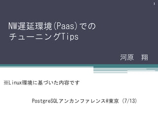 1

NW遅延環境(Paas)での
チューニングTips
河原 翔

※Linux環境に基づいた内容です
PostgreSQLアンカンファレンス@東京 (7/13)

 