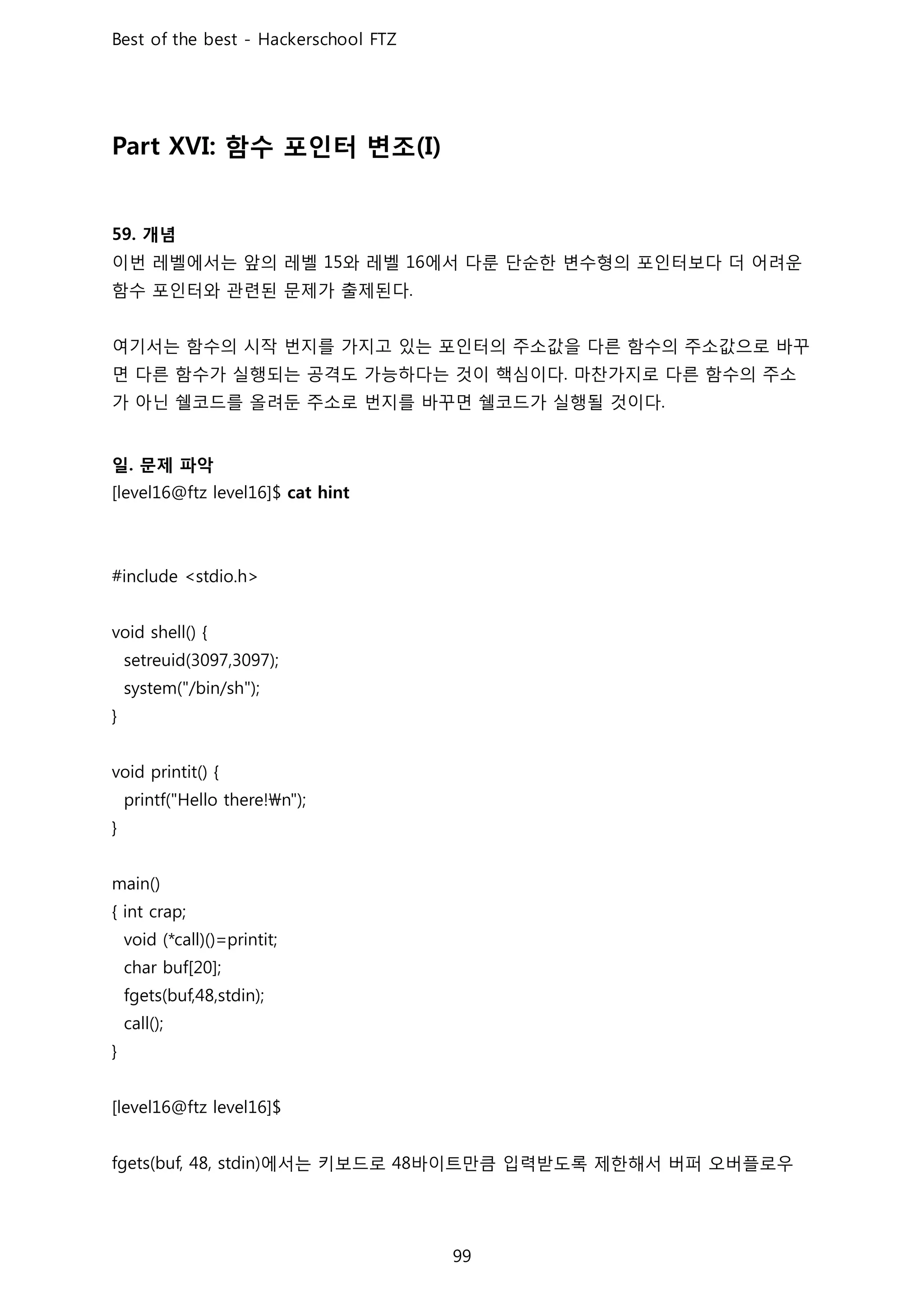 함수 포인터 변조
개념
이번 레벨에서는 앞의 레벨 와 레벨 에서 다룬 단순한 변수형의 포인터보다 더 어려운
함수 포인터와 관련된 문제가 출제된다
여기서는 함수의 시작 번지를 가지고 있는 포인터의 주소값을 다른 함수의 주소값으로 바꾸
면 다른 함수가 실행되는 공격도 가능하다는 것이 핵심이다 마찬가지로 다른 함수의 주소
가 아닌 쉘코드를 올려둔 주소로 번지를 바꾸면 쉘코드가 실행될 것이다
일 문제 파악
에서는 키보드로 바이트만큼 입력받도록 제한해서 버퍼 오버플로우
 