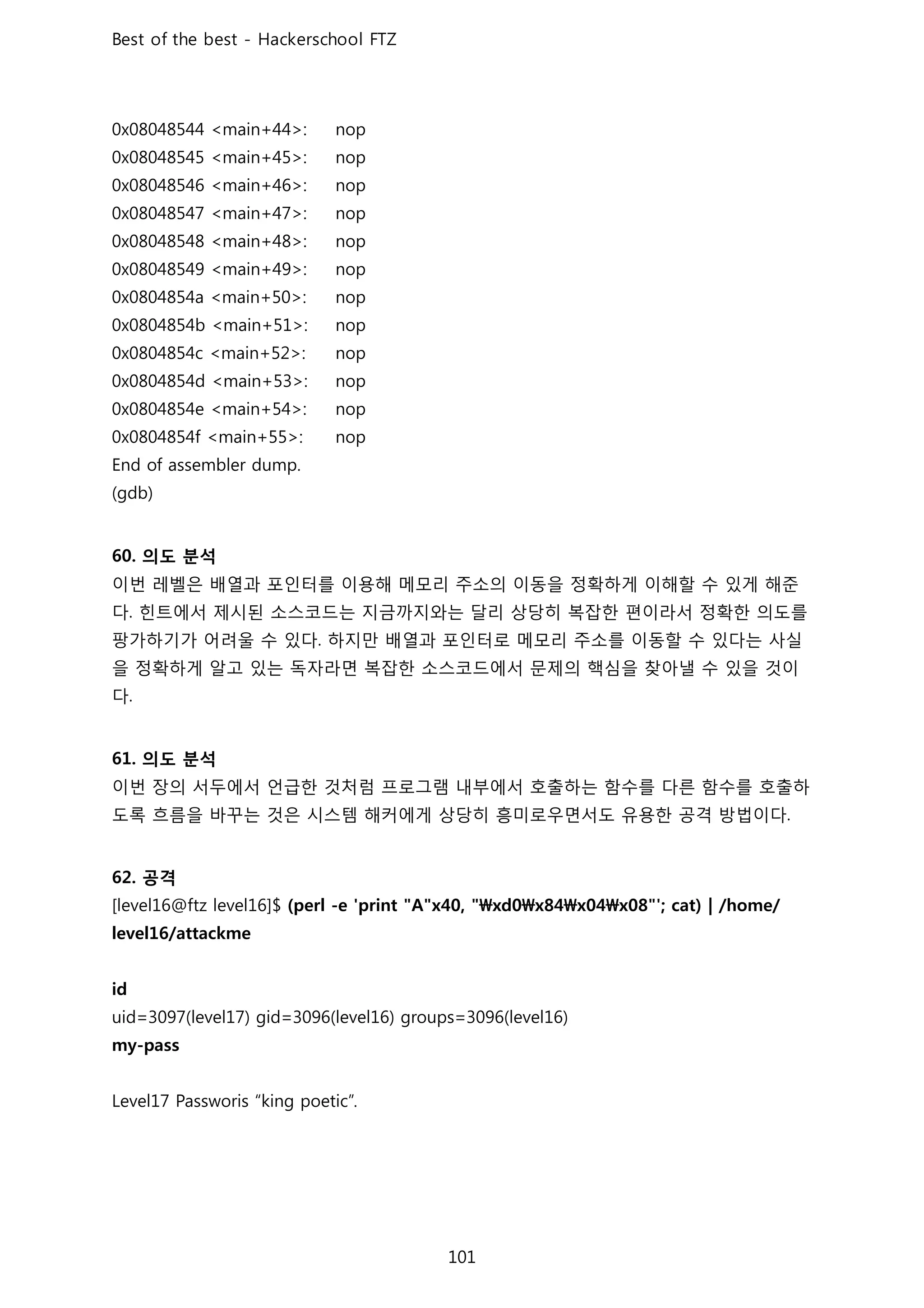 의도 분석
이번 레벨은 배열과 포인터를 이용해 메모리 주소의 이동을 정확하게 이해할 수 있게 해준
다 힌트에서 제시된 소스코드는 지금까지와는 달리 상당히 복잡한 편이라서 정확한 의도를
팡가하기가 어려울 수 있다 하지만 배열과 포인터로 메모리 주소를 이동할 수 있다는 사실
을 정확하게 알고 있는 독자라면 복잡한 소스코드에서 문제의 핵심을 찾아낼 수 있을 것이
다
의도 분석
이번 장의 서두에서 언급한 것처럼 프로그램 내부에서 호출하는 함수를 다른 함수를 호출하
도록 흐름을 바꾸는 것은 시스템 해커에게 상당히 흥미로우면서도 유용한 공격 방법이다
공격
 