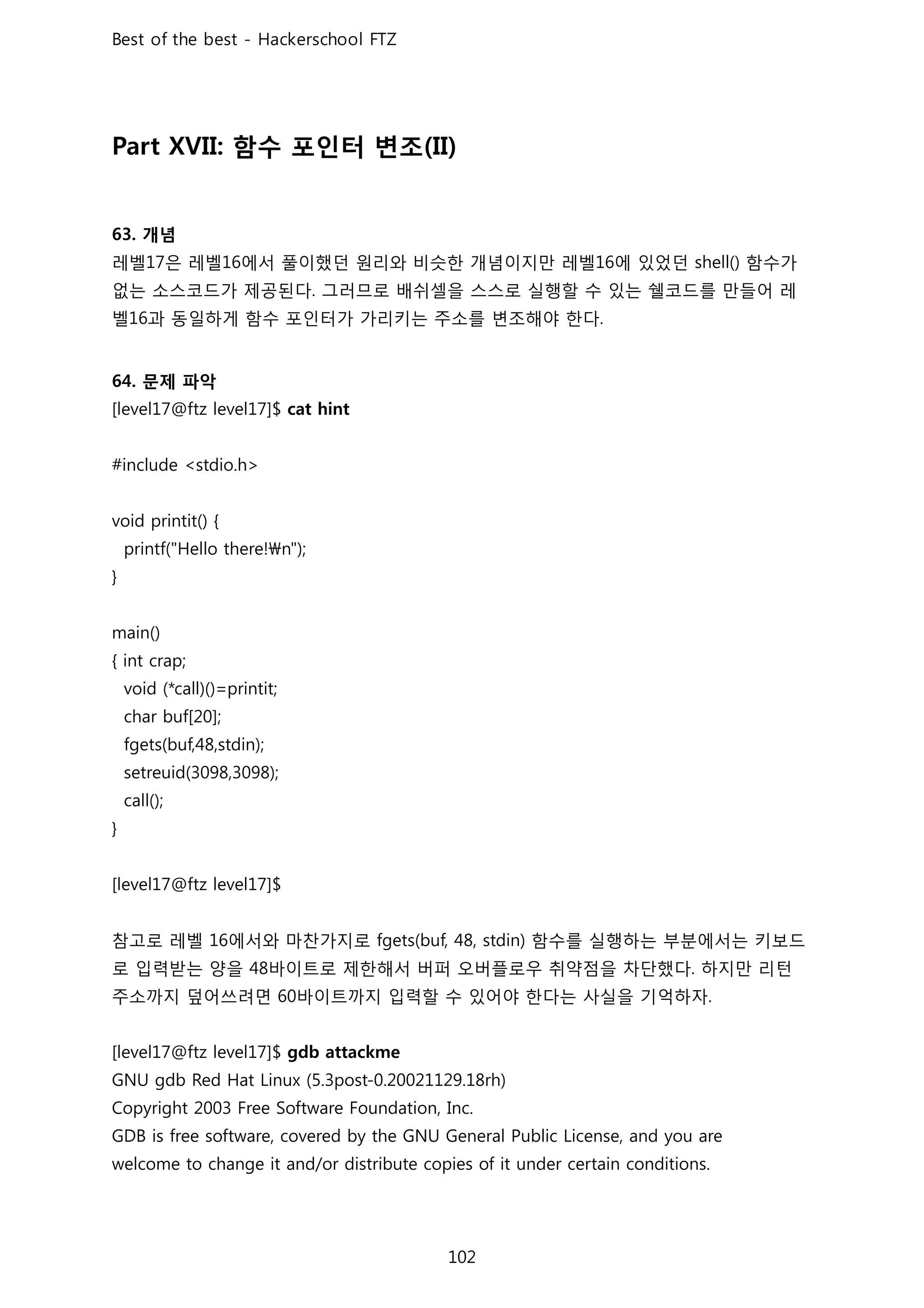 함수 포인터 변조
개념
레벨 은 레벨 에서 풀이했던 원리와 비슷한 개념이지만 레벨 에 있었던 함수가
없는 소스코드가 제공된다 그러므로 배쉬셀을 스스로 실행할 수 있는 쉘코드를 만들어 레
벨 과 동일하게 함수 포인터가 가리키는 주소를 변조해야 한다
문제 파악
참고로 레벨 에서와 마찬가지로 함수를 실행하는 부분에서는 키보드
로 입력받는 양을 바이트로 제한해서 버퍼 오버플로우 취약점을 차단했다 하지만 리턴
주소까지 덮어쓰려면 바이트까지 입력할 수 있어야 한다는 사실을 기억하자
 